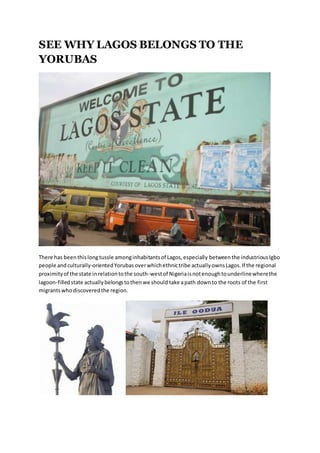 SEE WHY LAGOS BELONGS TO THE
YORUBAS
There has beenthislongtussle amonginhabitantsof Lagos,especially betweenthe industriousIgbo
people andculturally-orientedYorubas overwhichethnictribe actuallyownsLagos.If the regional
proximityof the state inrelationtothe south-westof Nigeriaisnotenoughtounderlinewherethe
lagoon-filledstate actuallybelongstothenwe should take apath downto the roots of the first
migrantswhodiscoveredthe region.
 