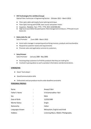 ➢ SFO Technologies Pvt. Ltd (Nest Group)
Optical Fibre Technician in Engineering Section (October 2012 – March 2013)
● Fibre optic cable splicing by fusion splicing technique.
● Fibre Optic testing with OTDR, laser source and power meter.
● Inspection, Reliability Test, FTTH, FTTA BOX ASSEMBLING
● Highlevel assemblieslike patchpanel,fibremanagementenclosure ,FTTHwall mount
boxesetc
➢ Nokia India Pvt. Ltd
Sales Promoter (June 2009 - March 2012)
● Assist sales manager in preparing and verifying invoices, products and merchandise.
● Respond to customer needs and requirements.
● Promote sales and application services to customers.
➢ Sony Ericsson
Sales Promoter (January 2008 - May 2009)
● Assisting shop customers to find the products that they are looking for.
● Involved in giving advice as well as product information and demonstrations.
STRENGTHS:
● Good Team player
● Good Communicationskills
● Enthusiasticandcan produce resultsunderdeadline constraints
PERSONAL PROFILE:
Name : Anoop.S.Nair
Father’s Name : V.N.Somanadhan Nair
Sex : Male
Date of Birth : 12/03/1989
Marital Status : Single
Nationality : Indian
Languages Known : Malayalam, English and Hindi
Hobbies : Listening Music, Mobile Photography.
 