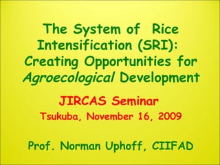 The System of Rice
Intensification (SRI):
Creating Opportunities for
Agroecological Development
JIRCAS Seminar
Tsukuba, November 16, 2009
Prof. Norman Uphoff, CIIFAD
 