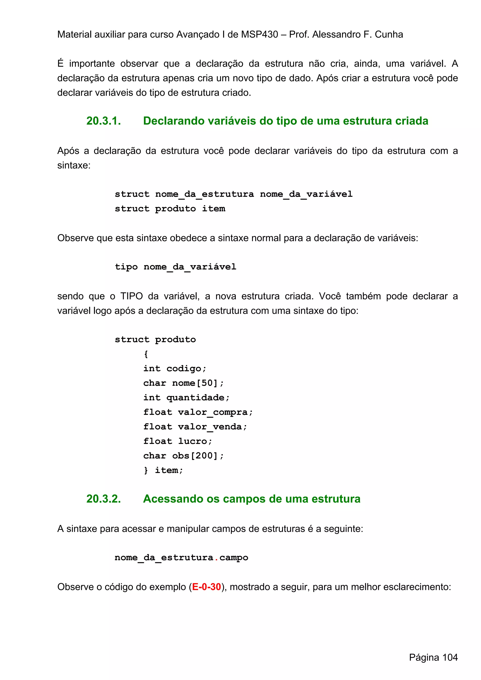 Material auxiliar para curso Avançado I de MSP430 – Prof. Alessandro F. Cunha


É importante observar que a declaração da estrutura não cria, ainda, uma variável. A
declaração da estrutura apenas cria um novo tipo de dado. Após criar a estrutura você pode
declarar variáveis do tipo de estrutura criado.

      20.3.1.      Declarando variáveis do tipo de uma estrutura criada

Após a declaração da estrutura você pode declarar variáveis do tipo da estrutura com a
sintaxe:

            struct nome_da_estrutura nome_da_variável
            struct produto item


Observe que esta sintaxe obedece a sintaxe normal para a declaração de variáveis:

            tipo nome_da_variável


sendo que o TIPO da variável, a nova estrutura criada. Você também pode declarar a
variável logo após a declaração da estrutura com uma sintaxe do tipo:

            struct produto
                 {
                 int codigo;
                 char nome[50];
                 int quantidade;
                 float valor_compra;
                 float valor_venda;
                 float lucro;
                 char obs[200];
                 } item;


      20.3.2.      Acessando os campos de uma estrutura

A sintaxe para acessar e manipular campos de estruturas é a seguinte:

            nome_da_estrutura.campo


Observe o código do exemplo (E-0-30), mostrado a seguir, para um melhor esclarecimento:




                                                                                Página 104
 