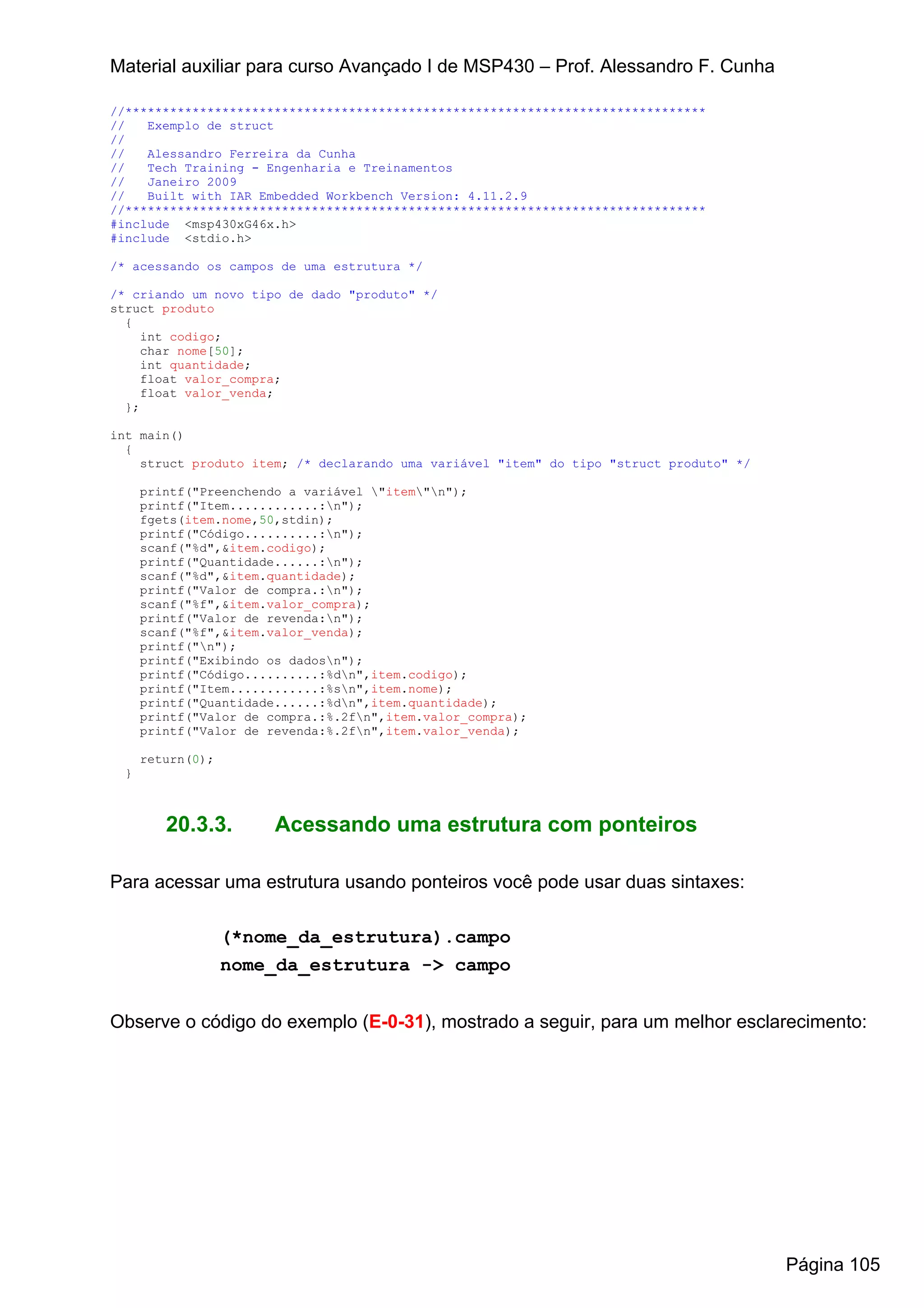 Material auxiliar para curso Avançado I de MSP430 – Prof. Alessandro F. Cunha

//******************************************************************************
//   Exemplo de struct
//
//   Alessandro Ferreira da Cunha
//   Tech Training - Engenharia e Treinamentos
//   Janeiro 2009
//   Built with IAR Embedded Workbench Version: 4.11.2.9
//******************************************************************************
#include <msp430xG46x.h>
#include <stdio.h>

/* acessando os campos de uma estrutura */

/* criando um novo tipo de dado "produto" */
struct produto
  {
     int codigo;
     char nome[50];
     int quantidade;
     float valor_compra;
     float valor_venda;
  };

int main()
  {
    struct produto item; /* declarando uma variável "item" do tipo "struct produto" */

     printf("Preenchendo a variável "item"n");
     printf("Item............:n");
     fgets(item.nome,50,stdin);
     printf("Código..........:n");
     scanf("%d",&item.codigo);
     printf("Quantidade......:n");
     scanf("%d",&item.quantidade);
     printf("Valor de compra.:n");
     scanf("%f",&item.valor_compra);
     printf("Valor de revenda:n");
     scanf("%f",&item.valor_venda);
     printf("n");
     printf("Exibindo os dadosn");
     printf("Código..........:%dn",item.codigo);
     printf("Item............:%sn",item.nome);
     printf("Quantidade......:%dn",item.quantidade);
     printf("Valor de compra.:%.2fn",item.valor_compra);
     printf("Valor de revenda:%.2fn",item.valor_venda);

     return(0);
 }



        20.3.3.        Acessando uma estrutura com ponteiros

Para acessar uma estrutura usando ponteiros você pode usar duas sintaxes:

                  (*nome_da_estrutura).campo
                  nome_da_estrutura -> campo


Observe o código do exemplo (E-0-31), mostrado a seguir, para um melhor esclarecimento:




                                                                                         Página 105
 