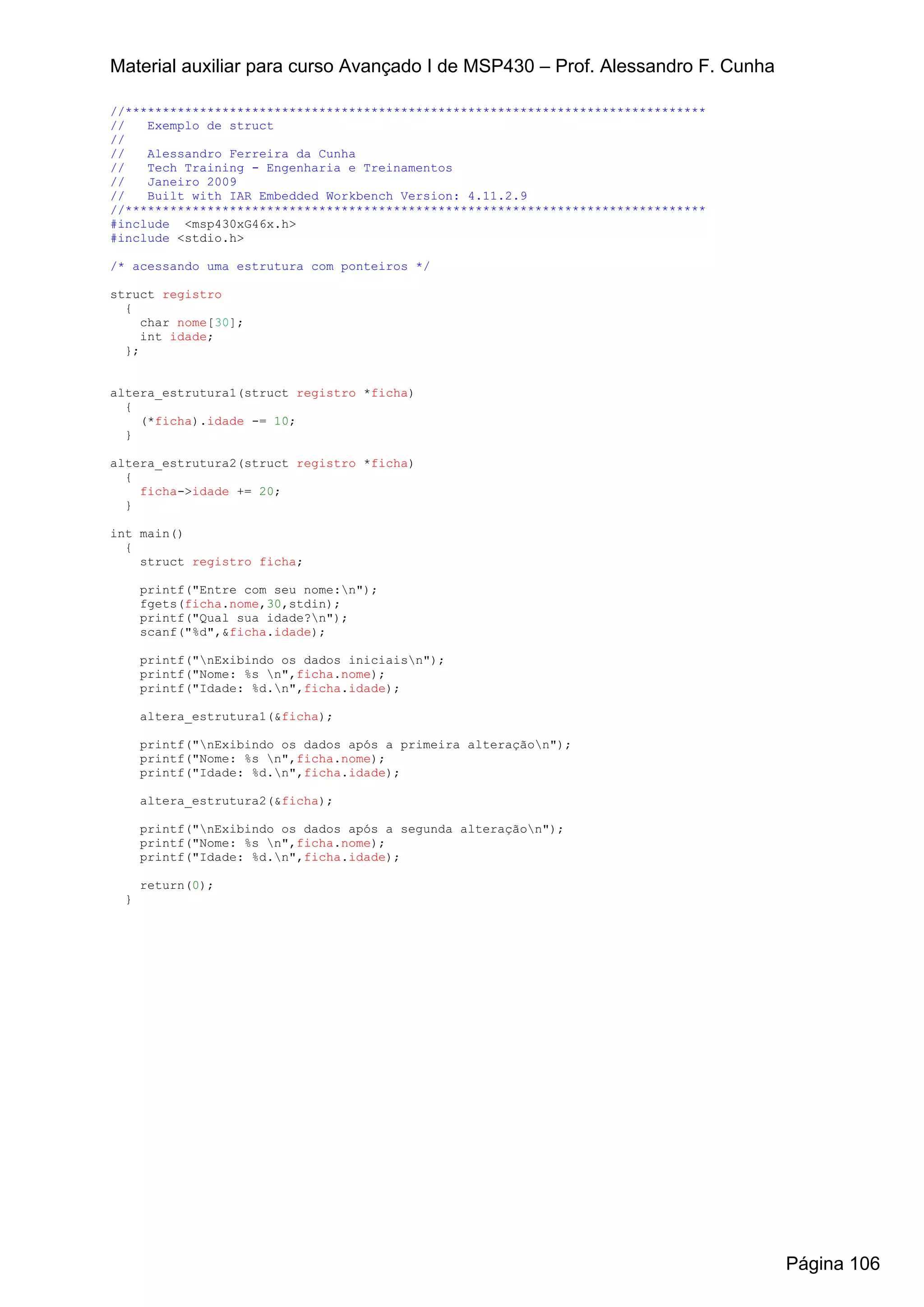 Material auxiliar para curso Avançado I de MSP430 – Prof. Alessandro F. Cunha

//******************************************************************************
//   Exemplo de struct
//
//   Alessandro Ferreira da Cunha
//   Tech Training - Engenharia e Treinamentos
//   Janeiro 2009
//   Built with IAR Embedded Workbench Version: 4.11.2.9
//******************************************************************************
#include <msp430xG46x.h>
#include <stdio.h>

/* acessando uma estrutura com ponteiros */

struct registro
  {
     char nome[30];
     int idade;
  };


altera_estrutura1(struct registro *ficha)
  {
    (*ficha).idade -= 10;
  }

altera_estrutura2(struct registro *ficha)
  {
    ficha->idade += 20;
  }

int main()
  {
    struct registro ficha;

      printf("Entre com seu nome:n");
      fgets(ficha.nome,30,stdin);
      printf("Qual sua idade?n");
      scanf("%d",&ficha.idade);

      printf("nExibindo os dados iniciaisn");
      printf("Nome: %s n",ficha.nome);
      printf("Idade: %d.n",ficha.idade);

      altera_estrutura1(&ficha);

      printf("nExibindo os dados após a primeira alteraçãon");
      printf("Nome: %s n",ficha.nome);
      printf("Idade: %d.n",ficha.idade);

      altera_estrutura2(&ficha);

      printf("nExibindo os dados após a segunda alteraçãon");
      printf("Nome: %s n",ficha.nome);
      printf("Idade: %d.n",ficha.idade);

      return(0);
  }




                                                                                   Página 106
 