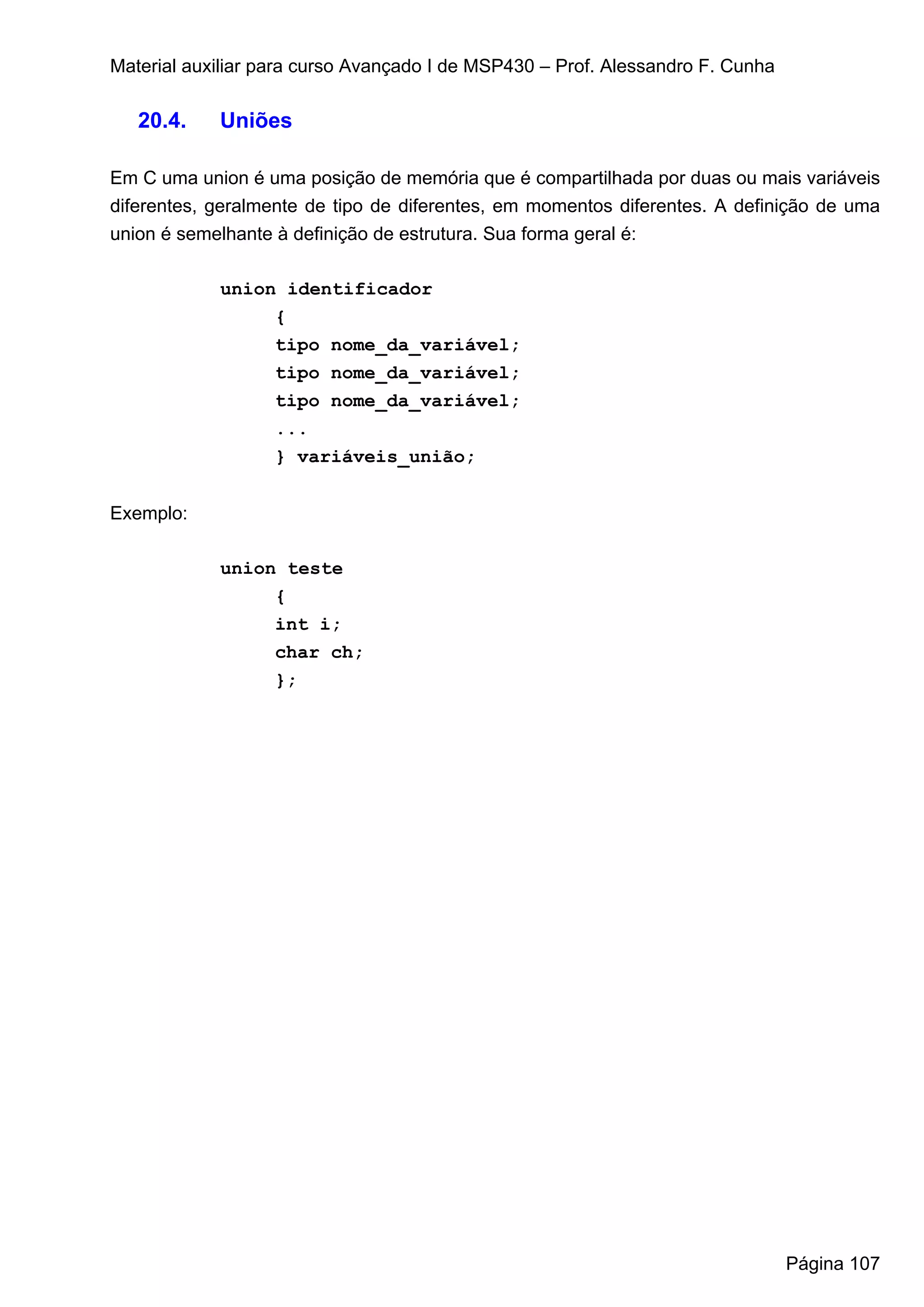 Material auxiliar para curso Avançado I de MSP430 – Prof. Alessandro F. Cunha

   20.4.    Uniões

Em C uma union é uma posição de memória que é compartilhada por duas ou mais variáveis
diferentes, geralmente de tipo de diferentes, em momentos diferentes. A definição de uma
union é semelhante à definição de estrutura. Sua forma geral é:

            union identificador
                 {
                 tipo nome_da_variável;
                 tipo nome_da_variável;
                 tipo nome_da_variável;
                 ...
                 } variáveis_união;


Exemplo:

            union teste
                 {
                 int i;
                 char ch;
                 };




                                                                                Página 107
 