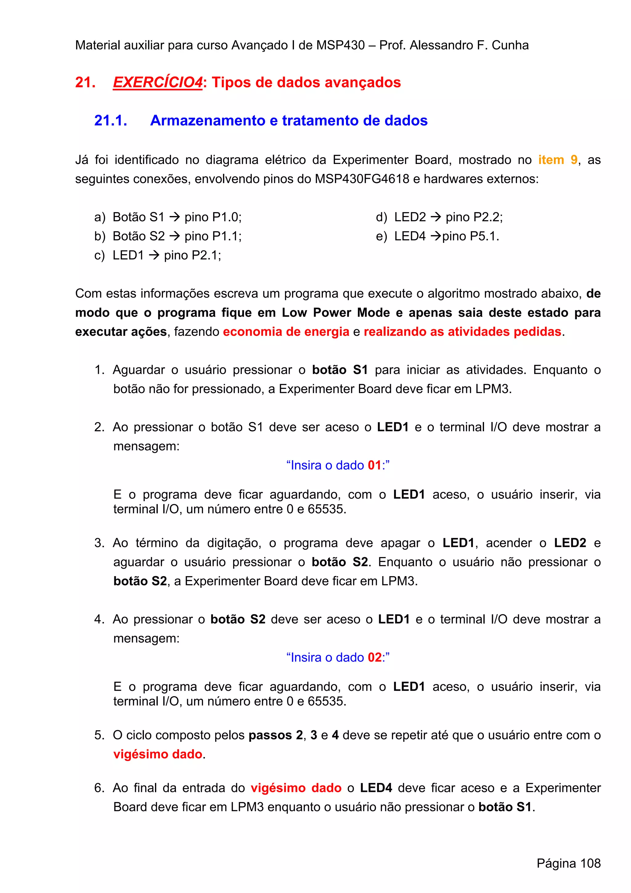 Material auxiliar para curso Avançado I de MSP430 – Prof. Alessandro F. Cunha

21.   EXERCÍCIO4: Tipos de dados avançados

   21.1.    Armazenamento e tratamento de dados

Já foi identificado no diagrama elétrico da Experimenter Board, mostrado no item 9, as
seguintes conexões, envolvendo pinos do MSP430FG4618 e hardwares externos:


   a) Botão S1    pino P1.0;                       d) LED2     pino P2.2;
   b) Botão S2    pino P1.1;                       e) LED4    pino P5.1.
   c) LED1    pino P2.1;


Com estas informações escreva um programa que execute o algoritmo mostrado abaixo, de
modo que o programa fique em Low Power Mode e apenas saia deste estado para
executar ações, fazendo economia de energia e realizando as atividades pedidas.


   1. Aguardar o usuário pressionar o botão S1 para iniciar as atividades. Enquanto o
      botão não for pressionado, a Experimenter Board deve ficar em LPM3.


   2. Ao pressionar o botão S1 deve ser aceso o LED1 e o terminal I/O deve mostrar a
      mensagem:
                                  “Insira o dado 01:”

      E o programa deve ficar aguardando, com o LED1 aceso, o usuário inserir, via
      terminal I/O, um número entre 0 e 65535.

   3. Ao término da digitação, o programa deve apagar o LED1, acender o LED2 e
      aguardar o usuário pressionar o botão S2. Enquanto o usuário não pressionar o
      botão S2, a Experimenter Board deve ficar em LPM3.


   4. Ao pressionar o botão S2 deve ser aceso o LED1 e o terminal I/O deve mostrar a
      mensagem:
                                 “Insira o dado 02:”

      E o programa deve ficar aguardando, com o LED1 aceso, o usuário inserir, via
      terminal I/O, um número entre 0 e 65535.

   5. O ciclo composto pelos passos 2, 3 e 4 deve se repetir até que o usuário entre com o
      vigésimo dado.

   6. Ao final da entrada do vigésimo dado o LED4 deve ficar aceso e a Experimenter
      Board deve ficar em LPM3 enquanto o usuário não pressionar o botão S1.



                                                                                Página 108
 
