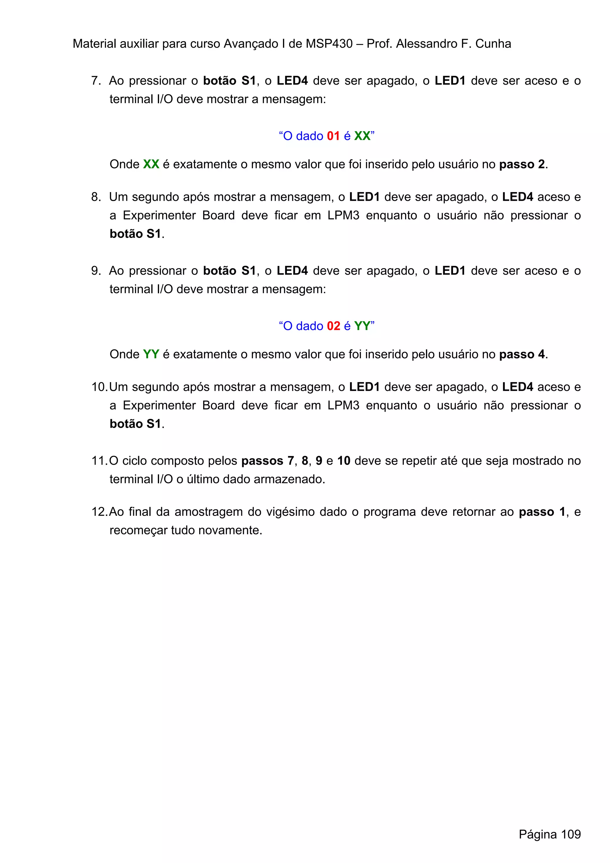 Material auxiliar para curso Avançado I de MSP430 – Prof. Alessandro F. Cunha


   7. Ao pressionar o botão S1, o LED4 deve ser apagado, o LED1 deve ser aceso e o
      terminal I/O deve mostrar a mensagem:


                                    “O dado 01 é XX”

      Onde XX é exatamente o mesmo valor que foi inserido pelo usuário no passo 2.

   8. Um segundo após mostrar a mensagem, o LED1 deve ser apagado, o LED4 aceso e
      a Experimenter Board deve ficar em LPM3 enquanto o usuário não pressionar o
      botão S1.


   9. Ao pressionar o botão S1, o LED4 deve ser apagado, o LED1 deve ser aceso e o
      terminal I/O deve mostrar a mensagem:


                                    “O dado 02 é YY”

      Onde YY é exatamente o mesmo valor que foi inserido pelo usuário no passo 4.

   10. Um segundo após mostrar a mensagem, o LED1 deve ser apagado, o LED4 aceso e
       a Experimenter Board deve ficar em LPM3 enquanto o usuário não pressionar o
       botão S1.


   11. O ciclo composto pelos passos 7, 8, 9 e 10 deve se repetir até que seja mostrado no
       terminal I/O o último dado armazenado.

   12. Ao final da amostragem do vigésimo dado o programa deve retornar ao passo 1, e
       recomeçar tudo novamente.




                                                                                Página 109
 