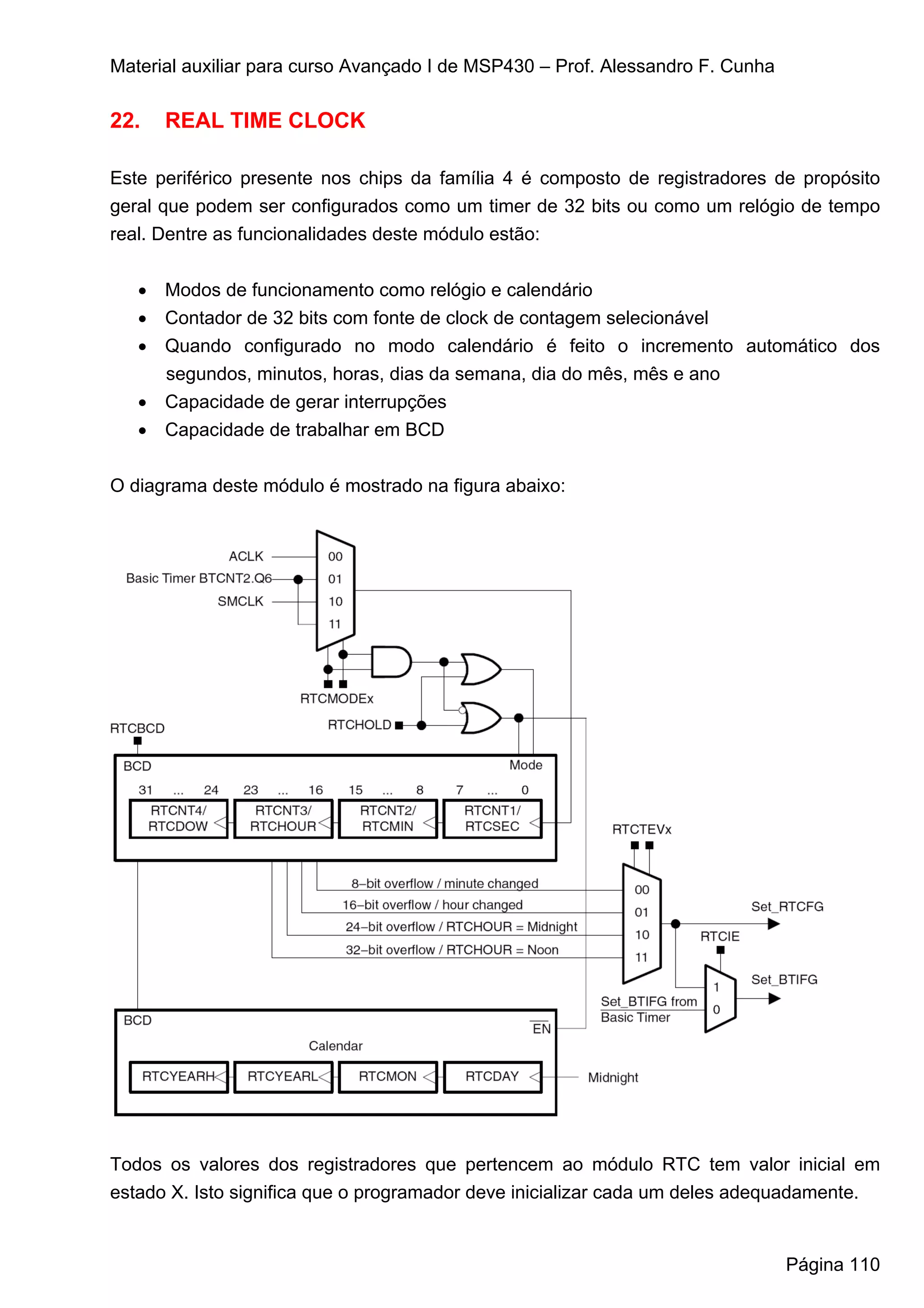 Material auxiliar para curso Avançado I de MSP430 – Prof. Alessandro F. Cunha

22.   REAL TIME CLOCK

Este periférico presente nos chips da família 4 é composto de registradores de propósito
geral que podem ser configurados como um timer de 32 bits ou como um relógio de tempo
real. Dentre as funcionalidades deste módulo estão:


   • Modos de funcionamento como relógio e calendário
   • Contador de 32 bits com fonte de clock de contagem selecionável
   • Quando configurado no modo calendário é feito o incremento automático dos
     segundos, minutos, horas, dias da semana, dia do mês, mês e ano
   • Capacidade de gerar interrupções
   • Capacidade de trabalhar em BCD


O diagrama deste módulo é mostrado na figura abaixo:




Todos os valores dos registradores que pertencem ao módulo RTC tem valor inicial em
estado X. Isto significa que o programador deve inicializar cada um deles adequadamente.


                                                                                Página 110
 