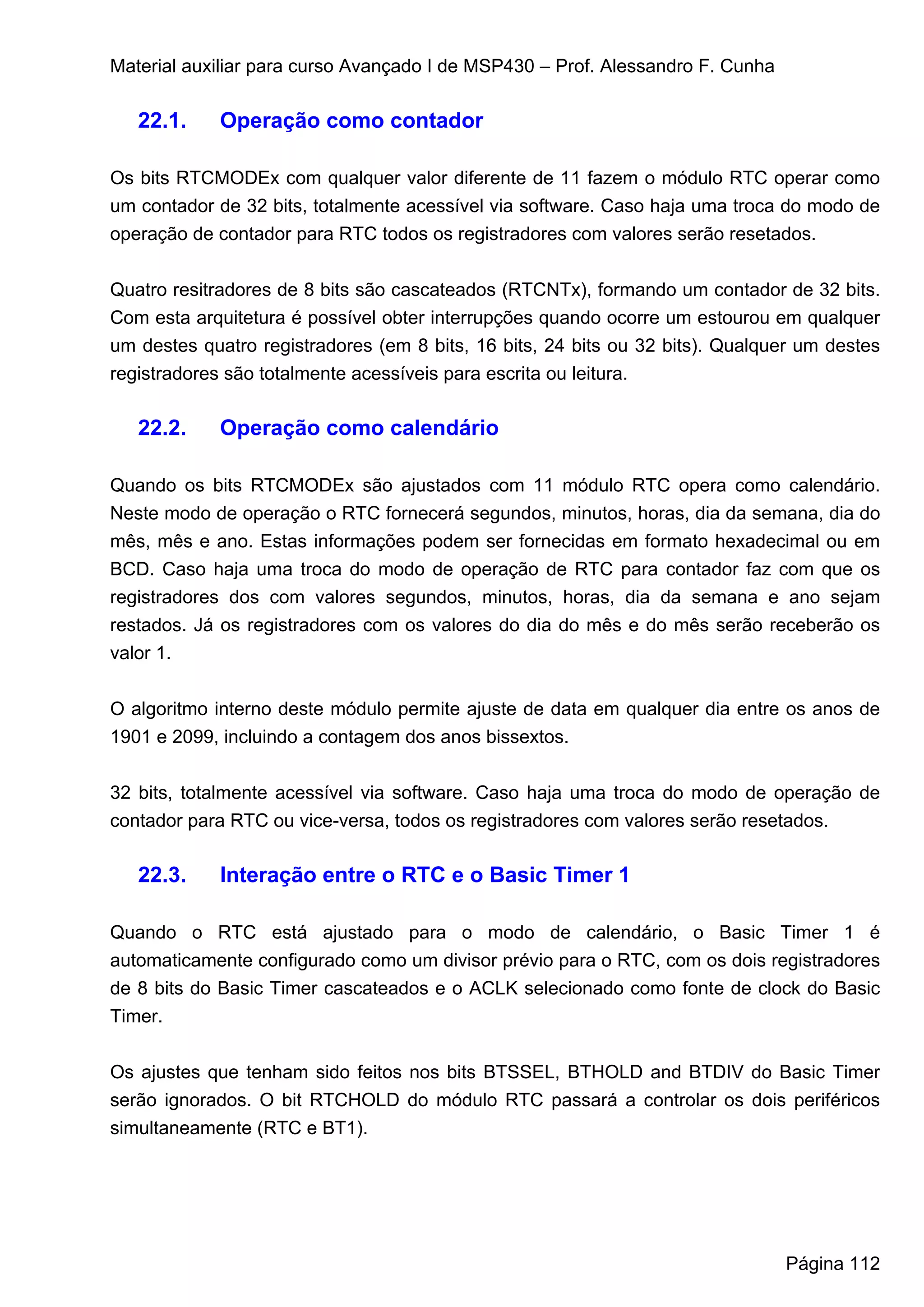 Material auxiliar para curso Avançado I de MSP430 – Prof. Alessandro F. Cunha

   22.1.    Operação como contador

Os bits RTCMODEx com qualquer valor diferente de 11 fazem o módulo RTC operar como
um contador de 32 bits, totalmente acessível via software. Caso haja uma troca do modo de
operação de contador para RTC todos os registradores com valores serão resetados.


Quatro resitradores de 8 bits são cascateados (RTCNTx), formando um contador de 32 bits.
Com esta arquitetura é possível obter interrupções quando ocorre um estourou em qualquer
um destes quatro registradores (em 8 bits, 16 bits, 24 bits ou 32 bits). Qualquer um destes
registradores são totalmente acessíveis para escrita ou leitura.

   22.2.    Operação como calendário

Quando os bits RTCMODEx são ajustados com 11 módulo RTC opera como calendário.
Neste modo de operação o RTC fornecerá segundos, minutos, horas, dia da semana, dia do
mês, mês e ano. Estas informações podem ser fornecidas em formato hexadecimal ou em
BCD. Caso haja uma troca do modo de operação de RTC para contador faz com que os
registradores dos com valores segundos, minutos, horas, dia da semana e ano sejam
restados. Já os registradores com os valores do dia do mês e do mês serão receberão os
valor 1.


O algoritmo interno deste módulo permite ajuste de data em qualquer dia entre os anos de
1901 e 2099, incluindo a contagem dos anos bissextos.


32 bits, totalmente acessível via software. Caso haja uma troca do modo de operação de
contador para RTC ou vice-versa, todos os registradores com valores serão resetados.

   22.3.    Interação entre o RTC e o Basic Timer 1

Quando o RTC está ajustado para o modo de calendário, o Basic Timer 1 é
automaticamente configurado como um divisor prévio para o RTC, com os dois registradores
de 8 bits do Basic Timer cascateados e o ACLK selecionado como fonte de clock do Basic
Timer.


Os ajustes que tenham sido feitos nos bits BTSSEL, BTHOLD and BTDIV do Basic Timer
serão ignorados. O bit RTCHOLD do módulo RTC passará a controlar os dois periféricos
simultaneamente (RTC e BT1).




                                                                                Página 112
 
