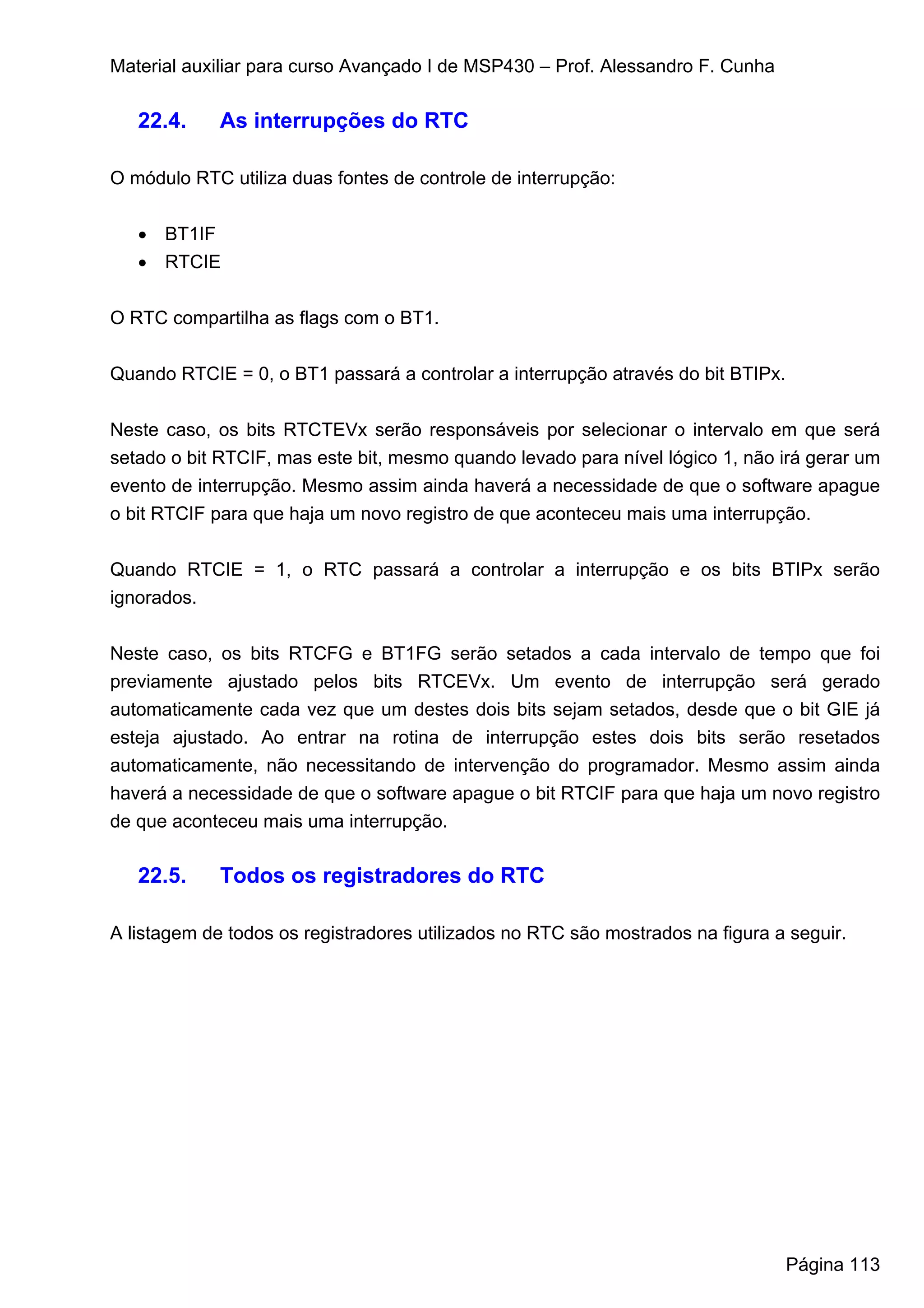 Material auxiliar para curso Avançado I de MSP430 – Prof. Alessandro F. Cunha

   22.4.     As interrupções do RTC

O módulo RTC utiliza duas fontes de controle de interrupção:


   • BT1IF
   • RTCIE


O RTC compartilha as flags com o BT1.


Quando RTCIE = 0, o BT1 passará a controlar a interrupção através do bit BTIPx.


Neste caso, os bits RTCTEVx serão responsáveis por selecionar o intervalo em que será
setado o bit RTCIF, mas este bit, mesmo quando levado para nível lógico 1, não irá gerar um
evento de interrupção. Mesmo assim ainda haverá a necessidade de que o software apague
o bit RTCIF para que haja um novo registro de que aconteceu mais uma interrupção.


Quando RTCIE = 1, o RTC passará a controlar a interrupção e os bits BTIPx serão
ignorados.


Neste caso, os bits RTCFG e BT1FG serão setados a cada intervalo de tempo que foi
previamente ajustado pelos bits RTCEVx. Um evento de interrupção será gerado
automaticamente cada vez que um destes dois bits sejam setados, desde que o bit GIE já
esteja ajustado. Ao entrar na rotina de interrupção estes dois bits serão resetados
automaticamente, não necessitando de intervenção do programador. Mesmo assim ainda
haverá a necessidade de que o software apague o bit RTCIF para que haja um novo registro
de que aconteceu mais uma interrupção.

   22.5.     Todos os registradores do RTC

A listagem de todos os registradores utilizados no RTC são mostrados na figura a seguir.




                                                                                  Página 113
 