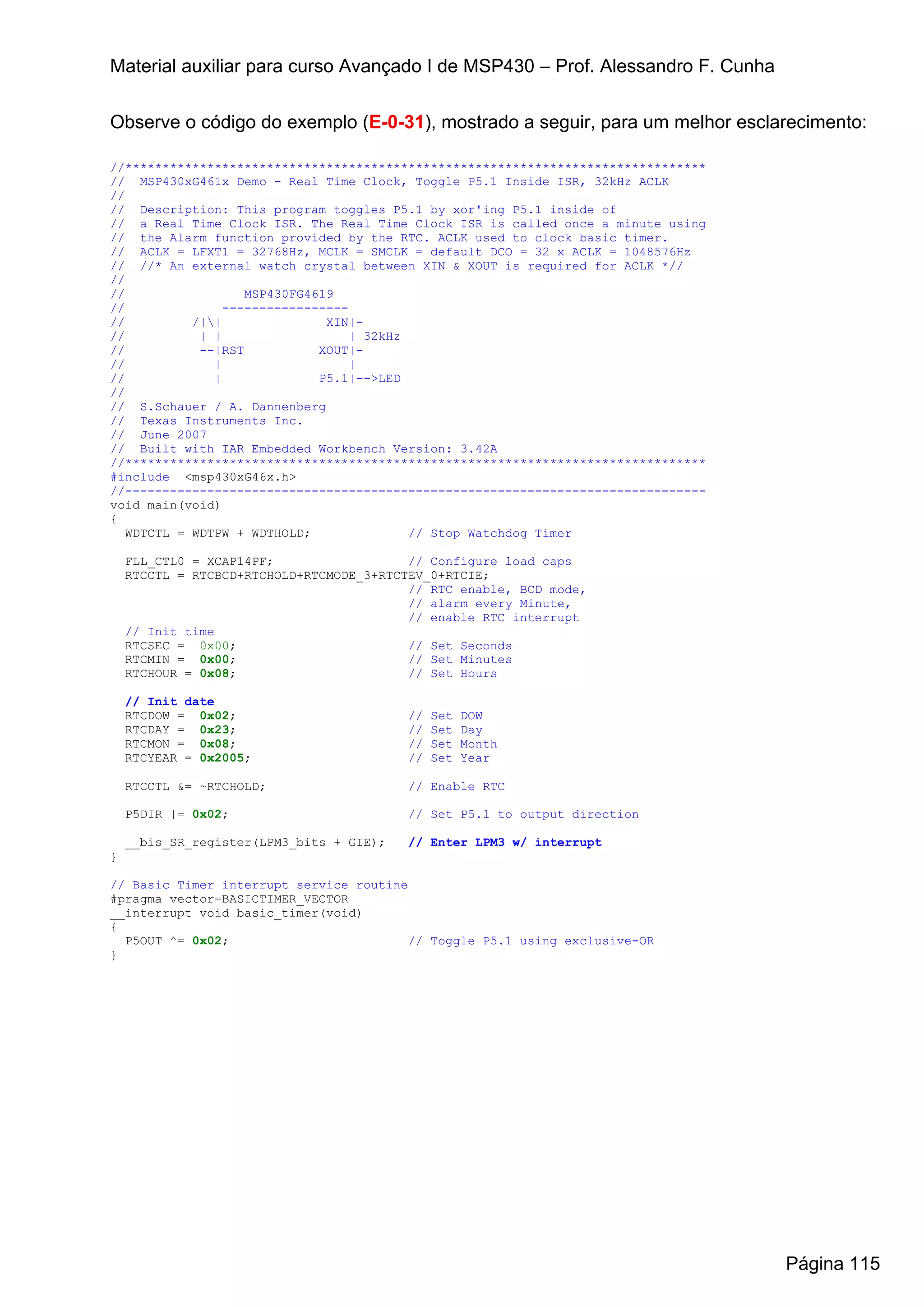 Material auxiliar para curso Avançado I de MSP430 – Prof. Alessandro F. Cunha


Observe o código do exemplo (E-0-31), mostrado a seguir, para um melhor esclarecimento:

//******************************************************************************
// MSP430xG461x Demo - Real Time Clock, Toggle P5.1 Inside ISR, 32kHz ACLK
//
// Description: This program toggles P5.1 by xor'ing P5.1 inside of
// a Real Time Clock ISR. The Real Time Clock ISR is called once a minute using
// the Alarm function provided by the RTC. ACLK used to clock basic timer.
// ACLK = LFXT1 = 32768Hz, MCLK = SMCLK = default DCO = 32 x ACLK = 1048576Hz
// //* An external watch crystal between XIN & XOUT is required for ACLK *//
//
//                  MSP430FG4619
//               -----------------
//          /||               XIN|-
//           | |                   | 32kHz
//           --|RST           XOUT|-
//             |                   |
//             |              P5.1|-->LED
//
// S.Schauer / A. Dannenberg
// Texas Instruments Inc.
// June 2007
// Built with IAR Embedded Workbench Version: 3.42A
//******************************************************************************
#include <msp430xG46x.h>
//------------------------------------------------------------------------------
void main(void)
{
   WDTCTL = WDTPW + WDTHOLD;               // Stop Watchdog Timer

    FLL_CTL0 = XCAP14PF;                  // Configure load caps
    RTCCTL = RTCBCD+RTCHOLD+RTCMODE_3+RTCTEV_0+RTCIE;
                                          // RTC enable, BCD mode,
                                          // alarm every Minute,
                                          // enable RTC interrupt
    // Init time
    RTCSEC = 0x00;                        // Set Seconds
    RTCMIN = 0x00;                        // Set Minutes
    RTCHOUR = 0x08;                       // Set Hours

    // Init date
    RTCDOW = 0x02;                        //   Set   DOW
    RTCDAY = 0x23;                        //   Set   Day
    RTCMON = 0x08;                        //   Set   Month
    RTCYEAR = 0x2005;                     //   Set   Year

    RTCCTL &= ~RTCHOLD;                   // Enable RTC

    P5DIR |= 0x02;                        // Set P5.1 to output direction

    __bis_SR_register(LPM3_bits + GIE);   // Enter LPM3 w/ interrupt
}

// Basic Timer interrupt service routine
#pragma vector=BASICTIMER_VECTOR
__interrupt void basic_timer(void)
{
  P5OUT ^= 0x02;                         // Toggle P5.1 using exclusive-OR
}




                                                                                   Página 115
 