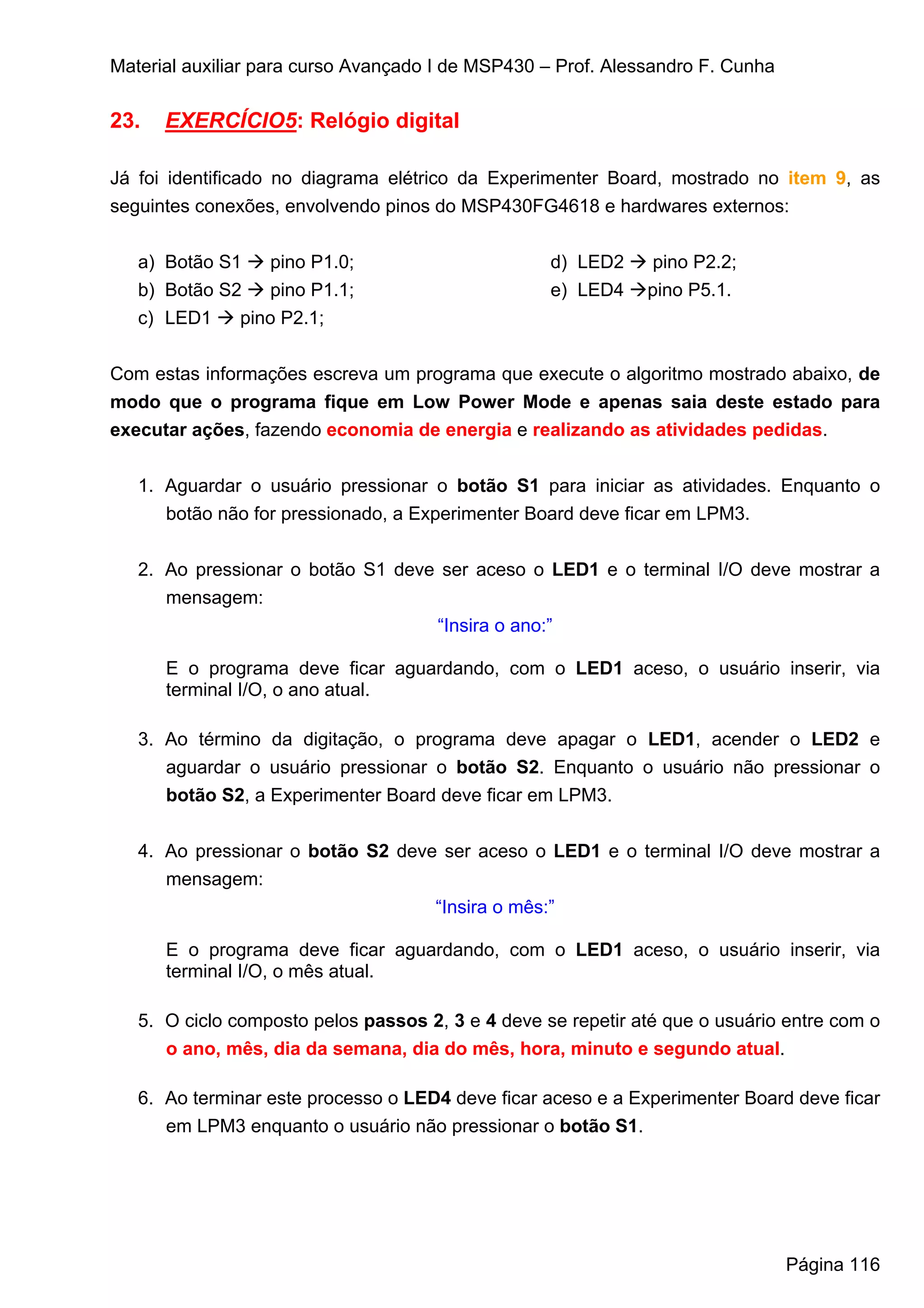 Material auxiliar para curso Avançado I de MSP430 – Prof. Alessandro F. Cunha

23.   EXERCÍCIO5: Relógio digital

Já foi identificado no diagrama elétrico da Experimenter Board, mostrado no item 9, as
seguintes conexões, envolvendo pinos do MSP430FG4618 e hardwares externos:


   a) Botão S1    pino P1.0;                       d) LED2     pino P2.2;
   b) Botão S2    pino P1.1;                       e) LED4    pino P5.1.
   c) LED1    pino P2.1;


Com estas informações escreva um programa que execute o algoritmo mostrado abaixo, de
modo que o programa fique em Low Power Mode e apenas saia deste estado para
executar ações, fazendo economia de energia e realizando as atividades pedidas.


   1. Aguardar o usuário pressionar o botão S1 para iniciar as atividades. Enquanto o
      botão não for pressionado, a Experimenter Board deve ficar em LPM3.


   2. Ao pressionar o botão S1 deve ser aceso o LED1 e o terminal I/O deve mostrar a
      mensagem:
                                   “Insira o ano:”

      E o programa deve ficar aguardando, com o LED1 aceso, o usuário inserir, via
      terminal I/O, o ano atual.

   3. Ao término da digitação, o programa deve apagar o LED1, acender o LED2 e
      aguardar o usuário pressionar o botão S2. Enquanto o usuário não pressionar o
      botão S2, a Experimenter Board deve ficar em LPM3.


   4. Ao pressionar o botão S2 deve ser aceso o LED1 e o terminal I/O deve mostrar a
      mensagem:
                                   “Insira o mês:”

      E o programa deve ficar aguardando, com o LED1 aceso, o usuário inserir, via
      terminal I/O, o mês atual.

   5. O ciclo composto pelos passos 2, 3 e 4 deve se repetir até que o usuário entre com o
      o ano, mês, dia da semana, dia do mês, hora, minuto e segundo atual.

   6. Ao terminar este processo o LED4 deve ficar aceso e a Experimenter Board deve ficar
      em LPM3 enquanto o usuário não pressionar o botão S1.




                                                                                Página 116
 
