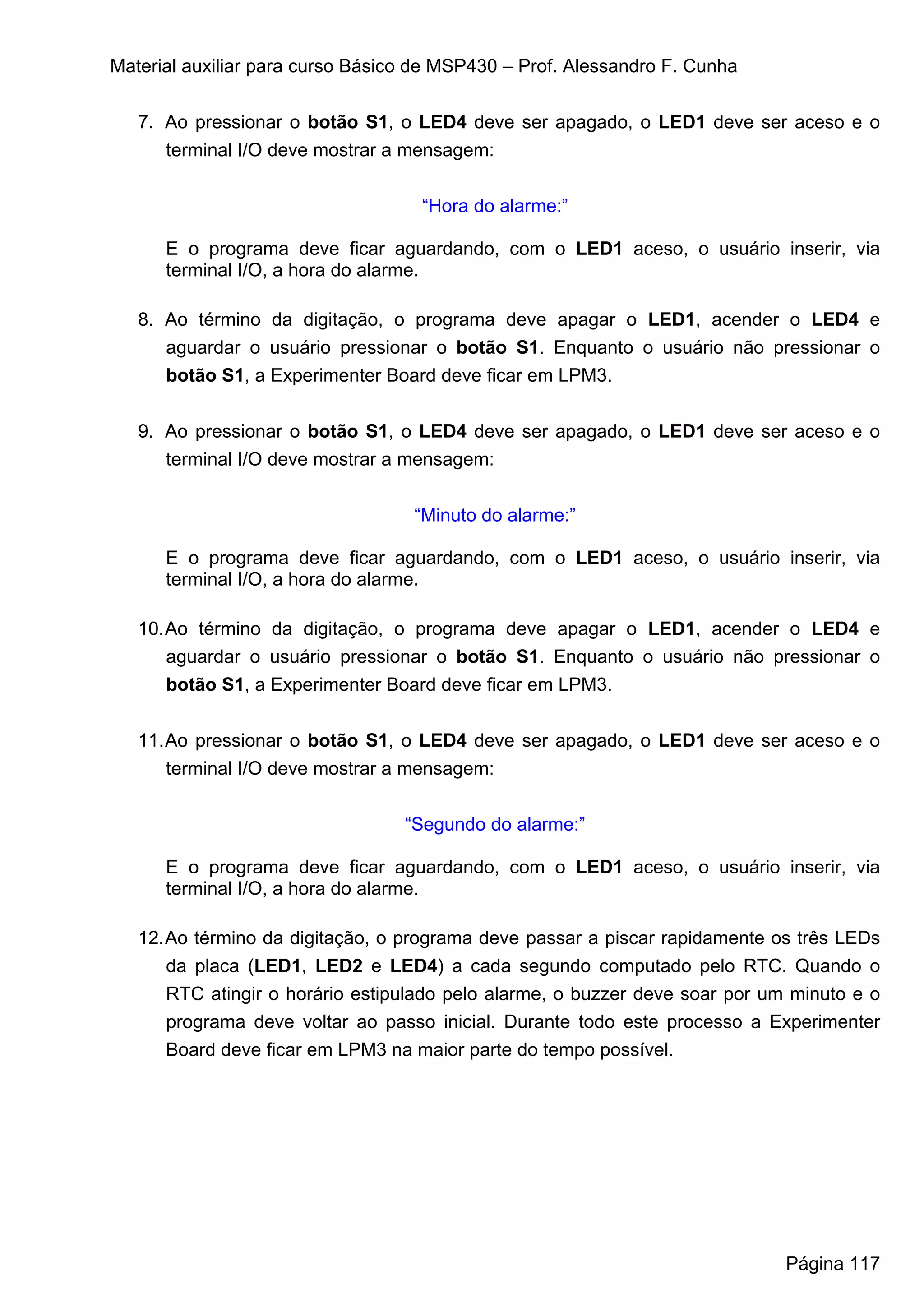 Material auxiliar para curso Básico de MSP430 – Prof. Alessandro F. Cunha


   7. Ao pressionar o botão S1, o LED4 deve ser apagado, o LED1 deve ser aceso e o
      terminal I/O deve mostrar a mensagem:


                                    “Hora do alarme:”

      E o programa deve ficar aguardando, com o LED1 aceso, o usuário inserir, via
      terminal I/O, a hora do alarme.

   8. Ao término da digitação, o programa deve apagar o LED1, acender o LED4 e
      aguardar o usuário pressionar o botão S1. Enquanto o usuário não pressionar o
      botão S1, a Experimenter Board deve ficar em LPM3.


   9. Ao pressionar o botão S1, o LED4 deve ser apagado, o LED1 deve ser aceso e o
      terminal I/O deve mostrar a mensagem:


                                   “Minuto do alarme:”

      E o programa deve ficar aguardando, com o LED1 aceso, o usuário inserir, via
      terminal I/O, a hora do alarme.

   10. Ao término da digitação, o programa deve apagar o LED1, acender o LED4 e
       aguardar o usuário pressionar o botão S1. Enquanto o usuário não pressionar o
       botão S1, a Experimenter Board deve ficar em LPM3.


   11. Ao pressionar o botão S1, o LED4 deve ser apagado, o LED1 deve ser aceso e o
       terminal I/O deve mostrar a mensagem:


                                  “Segundo do alarme:”

      E o programa deve ficar aguardando, com o LED1 aceso, o usuário inserir, via
      terminal I/O, a hora do alarme.

   12. Ao término da digitação, o programa deve passar a piscar rapidamente os três LEDs
       da placa (LED1, LED2 e LED4) a cada segundo computado pelo RTC. Quando o
       RTC atingir o horário estipulado pelo alarme, o buzzer deve soar por um minuto e o
       programa deve voltar ao passo inicial. Durante todo este processo a Experimenter
       Board deve ficar em LPM3 na maior parte do tempo possível.




                                                                              Página 117
 
