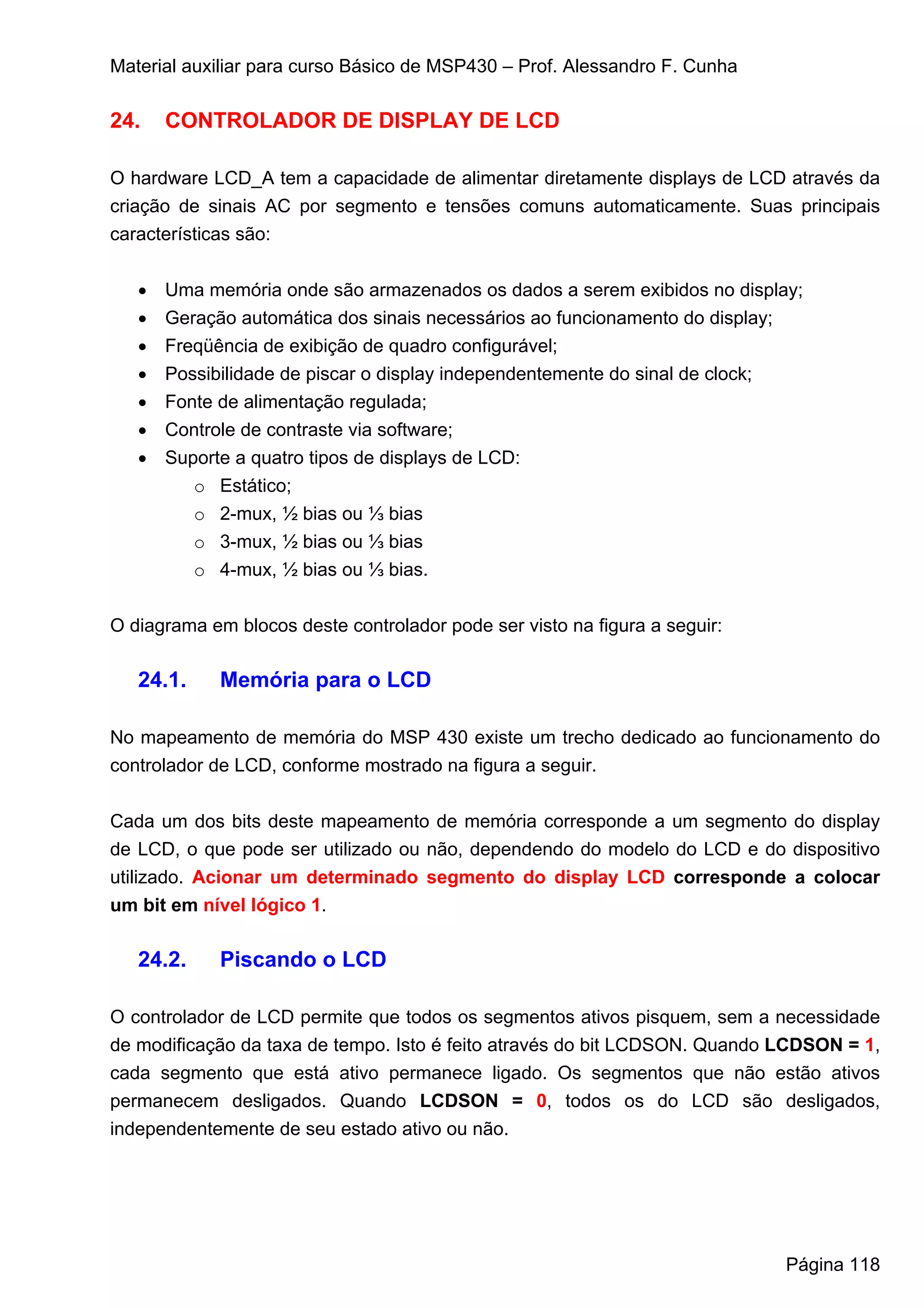 Material auxiliar para curso Básico de MSP430 – Prof. Alessandro F. Cunha

24.    CONTROLADOR DE DISPLAY DE LCD

O hardware LCD_A tem a capacidade de alimentar diretamente displays de LCD através da
criação de sinais AC por segmento e tensões comuns automaticamente. Suas principais
características são:


   •   Uma memória onde são armazenados os dados a serem exibidos no display;
   •   Geração automática dos sinais necessários ao funcionamento do display;
   •   Freqüência de exibição de quadro configurável;
   •   Possibilidade de piscar o display independentemente do sinal de clock;
   •   Fonte de alimentação regulada;
   •   Controle de contraste via software;
   •   Suporte a quatro tipos de displays de LCD:
          o Estático;
          o 2-mux, ½ bias ou ⅓ bias
          o 3-mux, ½ bias ou ⅓ bias
          o 4-mux, ½ bias ou ⅓ bias.


O diagrama em blocos deste controlador pode ser visto na figura a seguir:

   24.1.     Memória para o LCD

No mapeamento de memória do MSP 430 existe um trecho dedicado ao funcionamento do
controlador de LCD, conforme mostrado na figura a seguir.

Cada um dos bits deste mapeamento de memória corresponde a um segmento do display
de LCD, o que pode ser utilizado ou não, dependendo do modelo do LCD e do dispositivo
utilizado. Acionar um determinado segmento do display LCD corresponde a colocar
um bit em nível lógico 1.

   24.2.     Piscando o LCD

O controlador de LCD permite que todos os segmentos ativos pisquem, sem a necessidade
de modificação da taxa de tempo. Isto é feito através do bit LCDSON. Quando LCDSON = 1,
cada segmento que está ativo permanece ligado. Os segmentos que não estão ativos
permanecem desligados. Quando LCDSON = 0, todos os do LCD são desligados,
independentemente de seu estado ativo ou não.




                                                                            Página 118
 