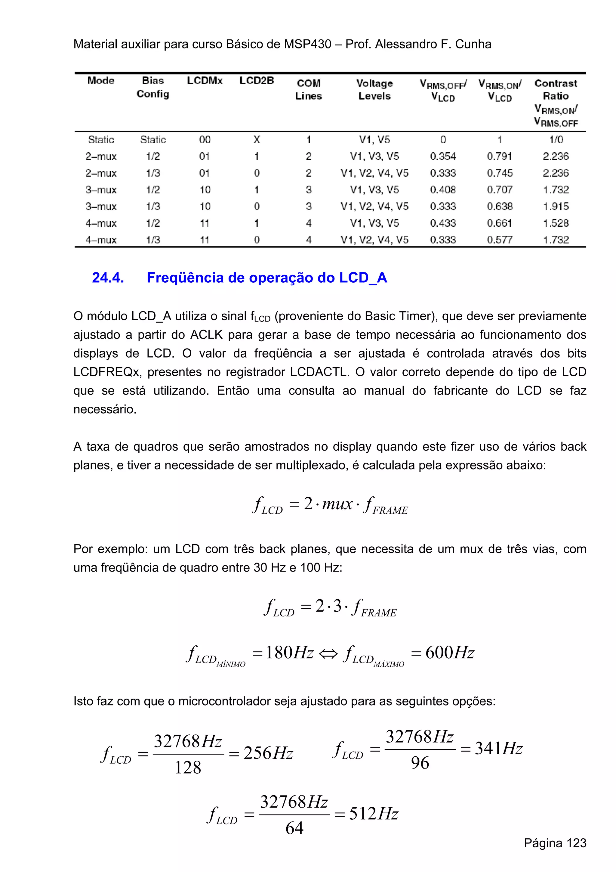 Material auxiliar para curso Básico de MSP430 – Prof. Alessandro F. Cunha




   24.4.      Freqüência de operação do LCD_A

O módulo LCD_A utiliza o sinal fLCD (proveniente do Basic Timer), que deve ser previamente
ajustado a partir do ACLK para gerar a base de tempo necessária ao funcionamento dos
displays de LCD. O valor da freqüência a ser ajustada é controlada através dos bits
LCDFREQx, presentes no registrador LCDACTL. O valor correto depende do tipo de LCD
que se está utilizando. Então uma consulta ao manual do fabricante do LCD se faz
necessário.


A taxa de quadros que serão amostrados no display quando este fizer uso de vários back
planes, e tiver a necessidade de ser multiplexado, é calculada pela expressão abaixo:


                                  f LCD = 2 ⋅ mux ⋅ f FRAME

Por exemplo: um LCD com três back planes, que necessita de um mux de três vias, com
uma freqüência de quadro entre 30 Hz e 100 Hz:


                                   f LCD = 2 ⋅ 3 ⋅ f FRAME

                    f LCDMÍNIMO = 180Hz ⇔ f LCDMÁXIMO = 600Hz

Isto faz com que o microcontrolador seja ajustado para as seguintes opções:


               32768 Hz                                  32768 Hz
     f LCD   =          = 256 Hz               f LCD =            = 341Hz
                 128                                        96

                                  32768 Hz
                        f LCD =            = 512 Hz
                                     64
                                                                              Página 123
 