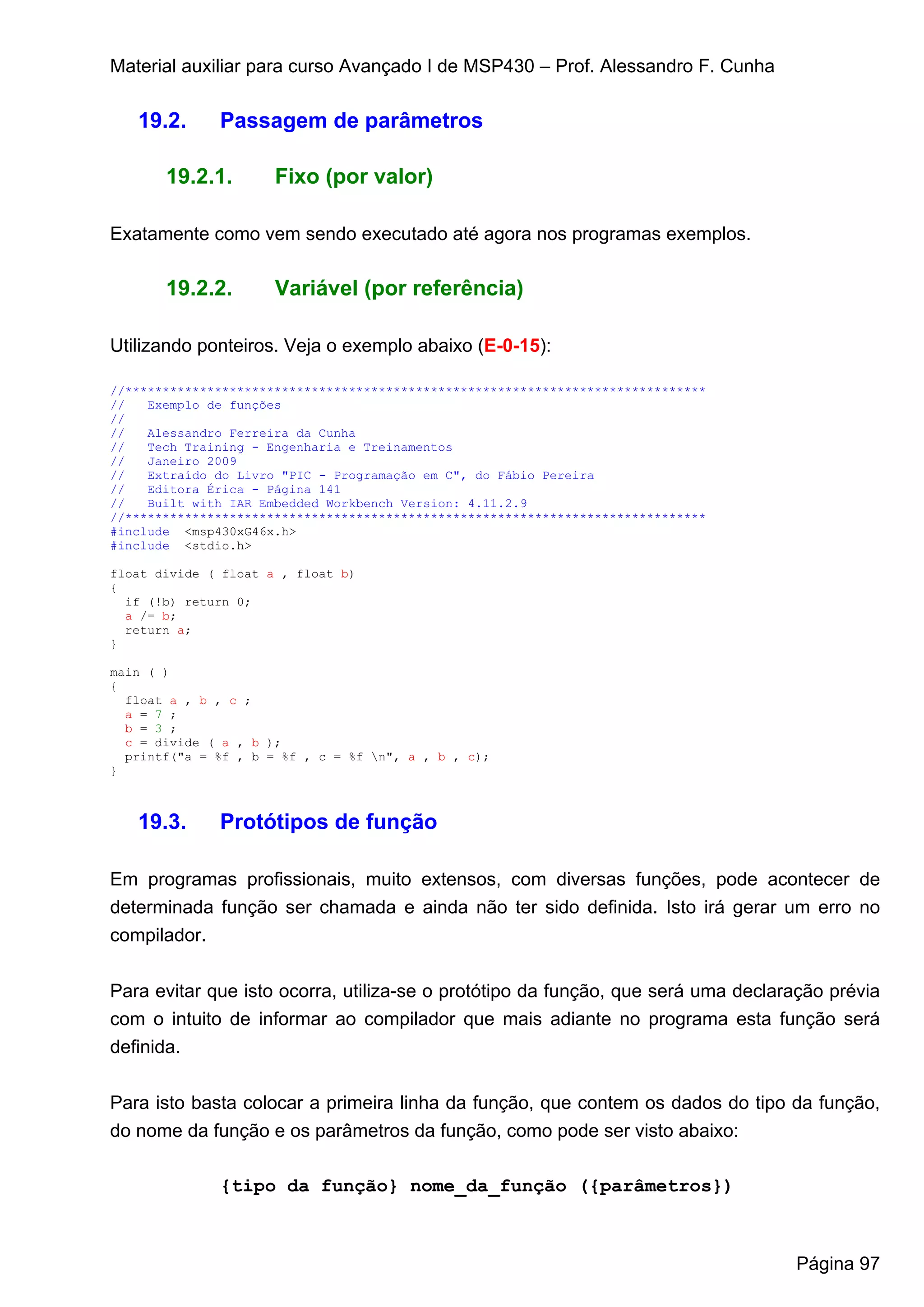 Material auxiliar para curso Avançado I de MSP430 – Prof. Alessandro F. Cunha

   19.2.      Passagem de parâmetros

       19.2.1.        Fixo (por valor)

Exatamente como vem sendo executado até agora nos programas exemplos.

       19.2.2.        Variável (por referência)

Utilizando ponteiros. Veja o exemplo abaixo (E-0-15):

//******************************************************************************
//   Exemplo de funções
//
//   Alessandro Ferreira da Cunha
//   Tech Training - Engenharia e Treinamentos
//   Janeiro 2009
//   Extraído do Livro "PIC - Programação em C", do Fábio Pereira
//   Editora Érica - Página 141
//   Built with IAR Embedded Workbench Version: 4.11.2.9
//******************************************************************************
#include <msp430xG46x.h>
#include <stdio.h>

float divide ( float a , float b)
{
  if (!b) return 0;
  a /= b;
  return a;
}

main ( )
{
  float a , b , c ;
  a = 7 ;
  b = 3 ;
  c = divide ( a , b );
  printf("a = %f , b = %f , c = %f n", a , b , c);
}



   19.3.      Protótipos de função

Em programas profissionais, muito extensos, com diversas funções, pode acontecer de
determinada função ser chamada e ainda não ter sido definida. Isto irá gerar um erro no
compilador.


Para evitar que isto ocorra, utiliza-se o protótipo da função, que será uma declaração prévia
com o intuito de informar ao compilador que mais adiante no programa esta função será
definida.


Para isto basta colocar a primeira linha da função, que contem os dados do tipo da função,
do nome da função e os parâmetros da função, como pode ser visto abaixo:

              {tipo da função} nome_da_função ({parâmetros})



                                                                                   Página 97
 