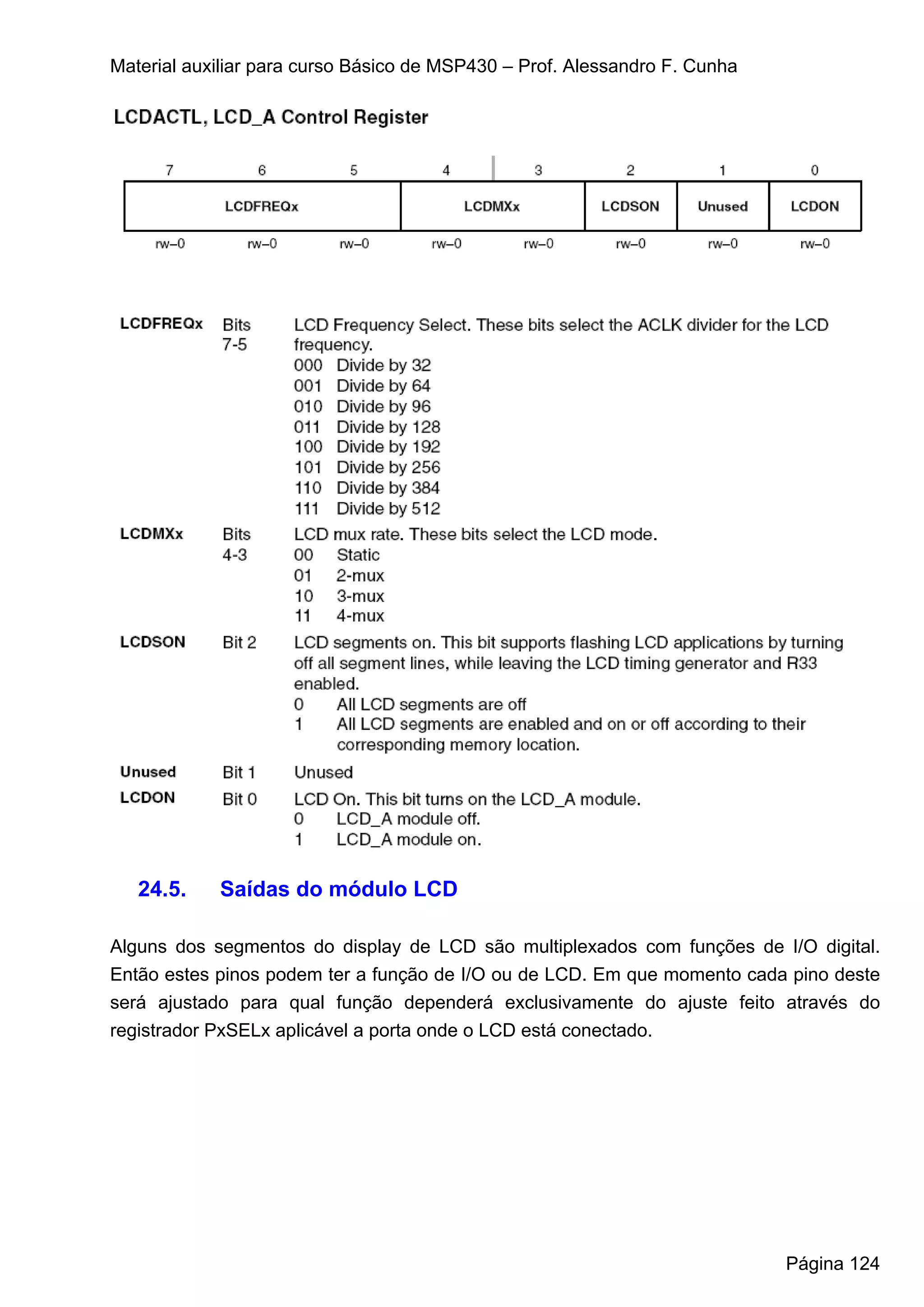 Material auxiliar para curso Básico de MSP430 – Prof. Alessandro F. Cunha




   24.5.    Saídas do módulo LCD

Alguns dos segmentos do display de LCD são multiplexados com funções de I/O digital.
Então estes pinos podem ter a função de I/O ou de LCD. Em que momento cada pino deste
será ajustado para qual função dependerá exclusivamente do ajuste feito através do
registrador PxSELx aplicável a porta onde o LCD está conectado.




                                                                            Página 124
 