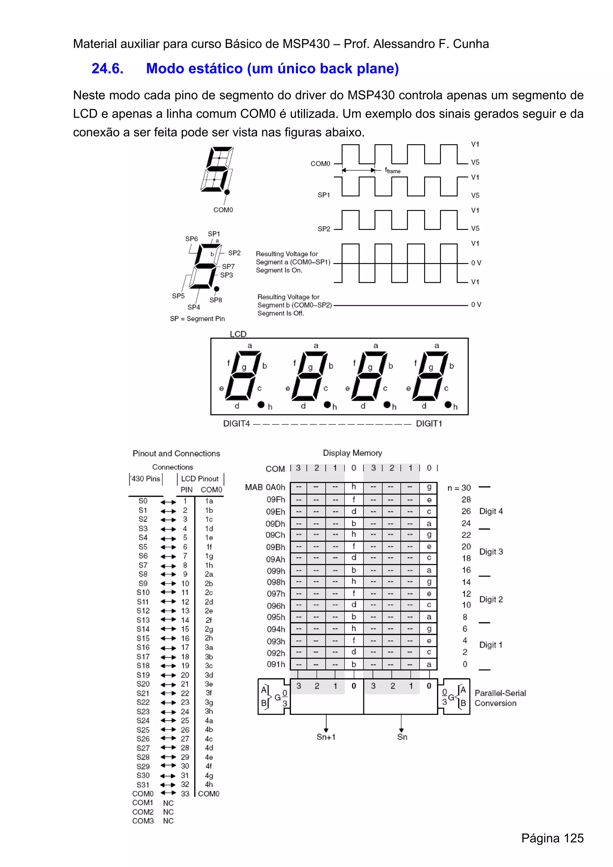 Material auxiliar para curso Básico de MSP430 – Prof. Alessandro F. Cunha

   24.6.    Modo estático (um único back plane)
Neste modo cada pino de segmento do driver do MSP430 controla apenas um segmento de
LCD e apenas a linha comum COM0 é utilizada. Um exemplo dos sinais gerados seguir e da
conexão a ser feita pode ser vista nas figuras abaixo.




                                                                            Página 125
 