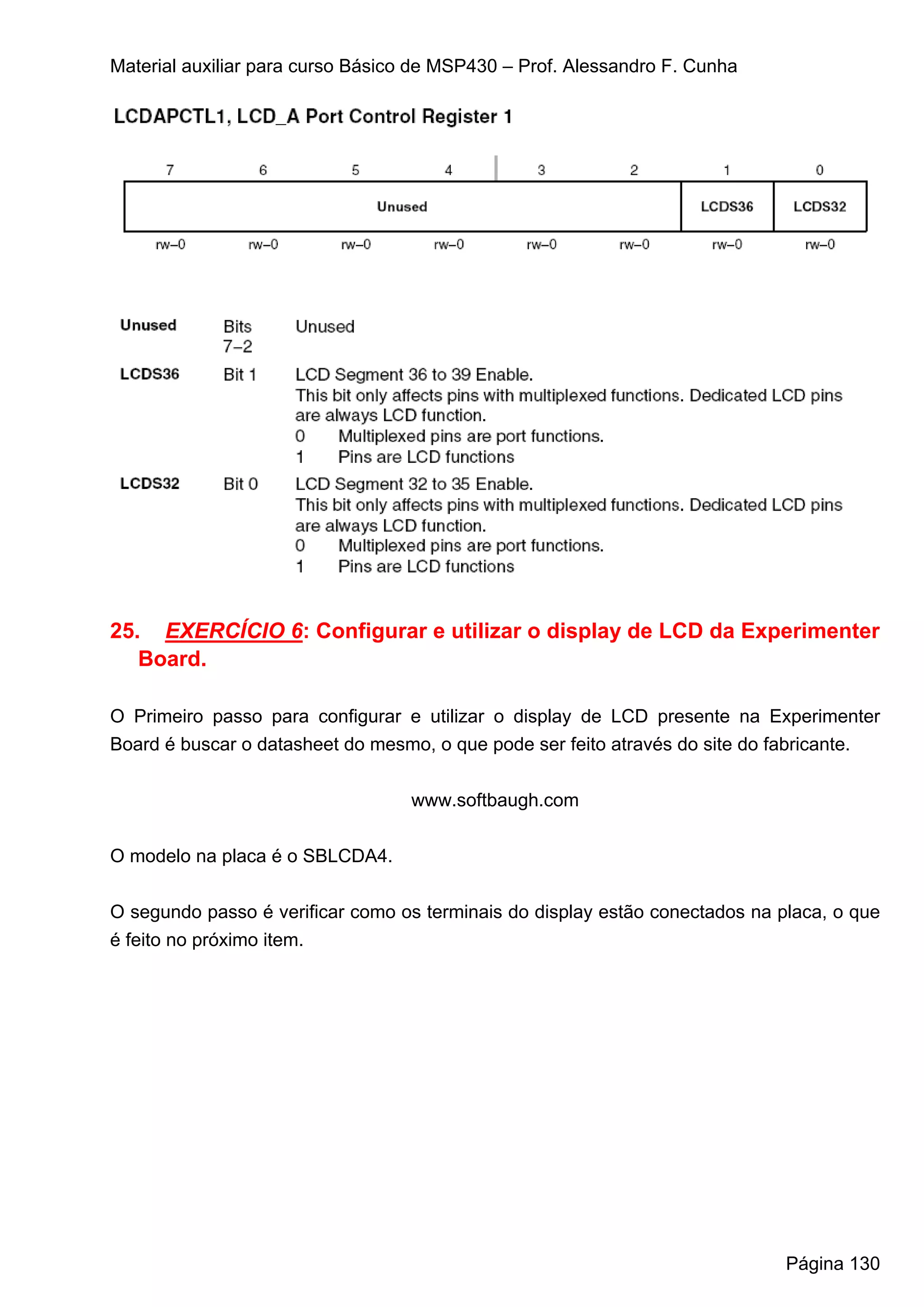 Material auxiliar para curso Básico de MSP430 – Prof. Alessandro F. Cunha




25. EXERCÍCIO 6: Configurar e utilizar o display de LCD da Experimenter
   Board.

O Primeiro passo para configurar e utilizar o display de LCD presente na Experimenter
Board é buscar o datasheet do mesmo, o que pode ser feito através do site do fabricante.


                                   www.softbaugh.com


O modelo na placa é o SBLCDA4.


O segundo passo é verificar como os terminais do display estão conectados na placa, o que
é feito no próximo item.




                                                                              Página 130
 