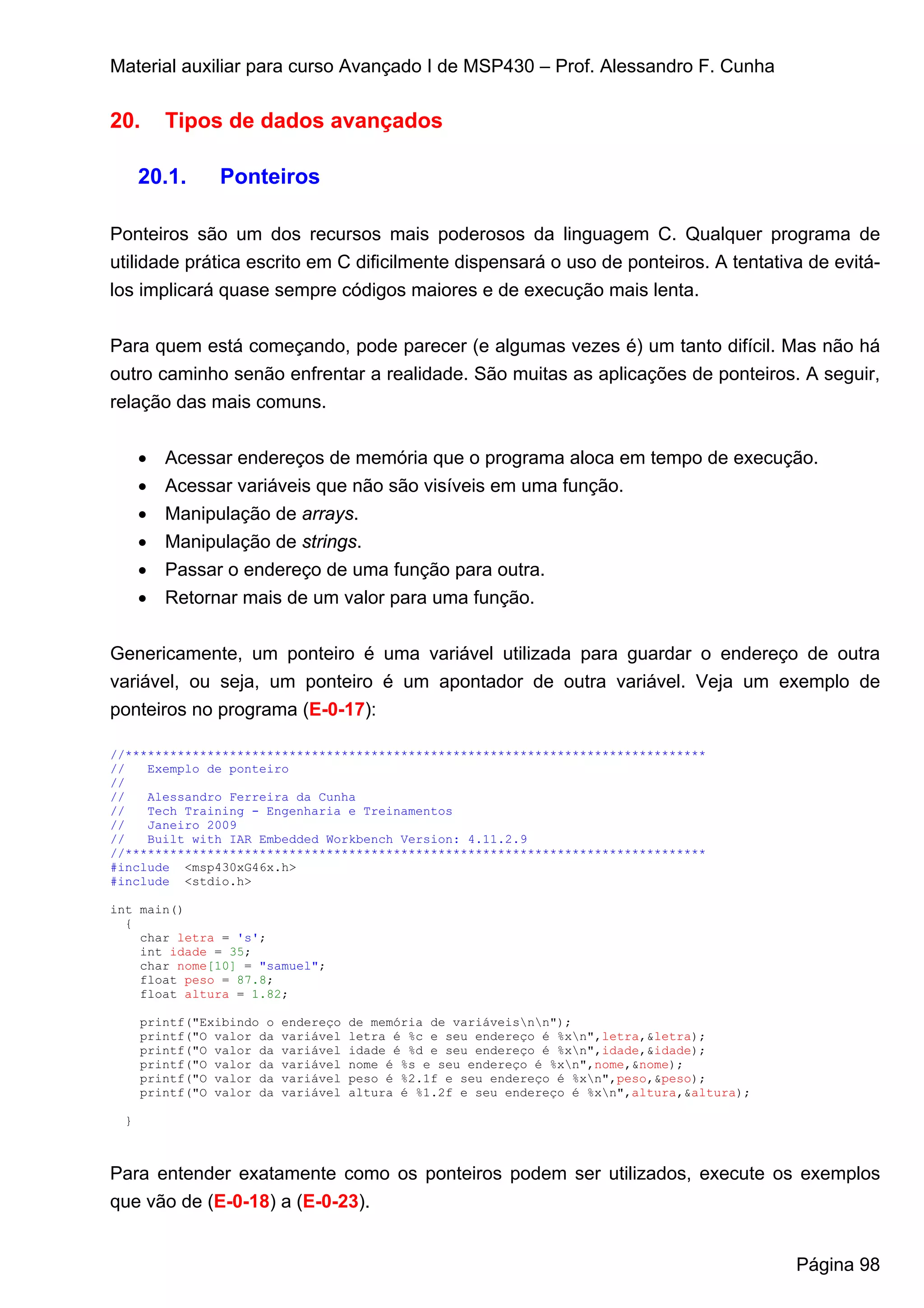 Material auxiliar para curso Avançado I de MSP430 – Prof. Alessandro F. Cunha

20.      Tipos de dados avançados

     20.1.     Ponteiros

Ponteiros são um dos recursos mais poderosos da linguagem C. Qualquer programa de
utilidade prática escrito em C dificilmente dispensará o uso de ponteiros. A tentativa de evitá-
los implicará quase sempre códigos maiores e de execução mais lenta.


Para quem está começando, pode parecer (e algumas vezes é) um tanto difícil. Mas não há
outro caminho senão enfrentar a realidade. São muitas as aplicações de ponteiros. A seguir,
relação das mais comuns.


     •   Acessar endereços de memória que o programa aloca em tempo de execução.
     •   Acessar variáveis que não são visíveis em uma função.
     •   Manipulação de arrays.
     •   Manipulação de strings.
     •   Passar o endereço de uma função para outra.
     •   Retornar mais de um valor para uma função.


Genericamente, um ponteiro é uma variável utilizada para guardar o endereço de outra
variável, ou seja, um ponteiro é um apontador de outra variável. Veja um exemplo de
ponteiros no programa (E-0-17):

//******************************************************************************
//   Exemplo de ponteiro
//
//   Alessandro Ferreira da Cunha
//   Tech Training - Engenharia e Treinamentos
//   Janeiro 2009
//   Built with IAR Embedded Workbench Version: 4.11.2.9
//******************************************************************************
#include <msp430xG46x.h>
#include <stdio.h>

int main()
  {
    char letra = 's';
    int idade = 35;
    char nome[10] = "samuel";
    float peso = 87.8;
    float altura = 1.82;

     printf("Exibindo o   endereço   de memória de variáveisnn");
     printf("O valor da   variável   letra é %c e seu endereço é %xn",letra,&letra);
     printf("O valor da   variável   idade é %d e seu endereço é %xn",idade,&idade);
     printf("O valor da   variável   nome é %s e seu endereço é %xn",nome,&nome);
     printf("O valor da   variável   peso é %2.1f e seu endereço é %xn",peso,&peso);
     printf("O valor da   variável   altura é %1.2f e seu endereço é %xn",altura,&altura);

 }



Para entender exatamente como os ponteiros podem ser utilizados, execute os exemplos
que vão de (E-0-18) a (E-0-23).


                                                                                              Página 98
 