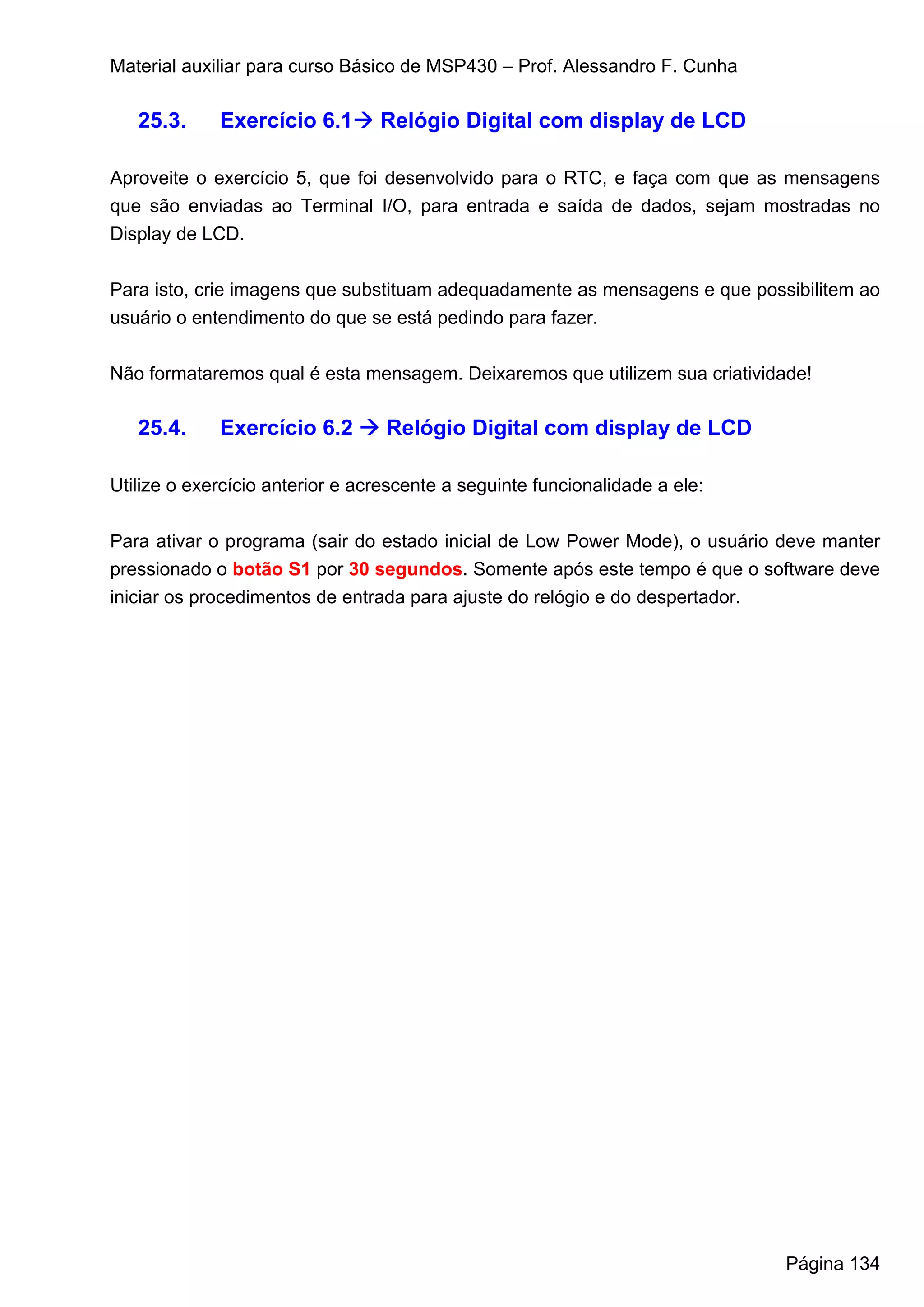 Material auxiliar para curso Básico de MSP430 – Prof. Alessandro F. Cunha

   25.3.     Exercício 6.1       Relógio Digital com display de LCD

Aproveite o exercício 5, que foi desenvolvido para o RTC, e faça com que as mensagens
que são enviadas ao Terminal I/O, para entrada e saída de dados, sejam mostradas no
Display de LCD.


Para isto, crie imagens que substituam adequadamente as mensagens e que possibilitem ao
usuário o entendimento do que se está pedindo para fazer.


Não formataremos qual é esta mensagem. Deixaremos que utilizem sua criatividade!

   25.4.     Exercício 6.2        Relógio Digital com display de LCD

Utilize o exercício anterior e acrescente a seguinte funcionalidade a ele:


Para ativar o programa (sair do estado inicial de Low Power Mode), o usuário deve manter
pressionado o botão S1 por 30 segundos. Somente após este tempo é que o software deve
iniciar os procedimentos de entrada para ajuste do relógio e do despertador.




                                                                             Página 134
 