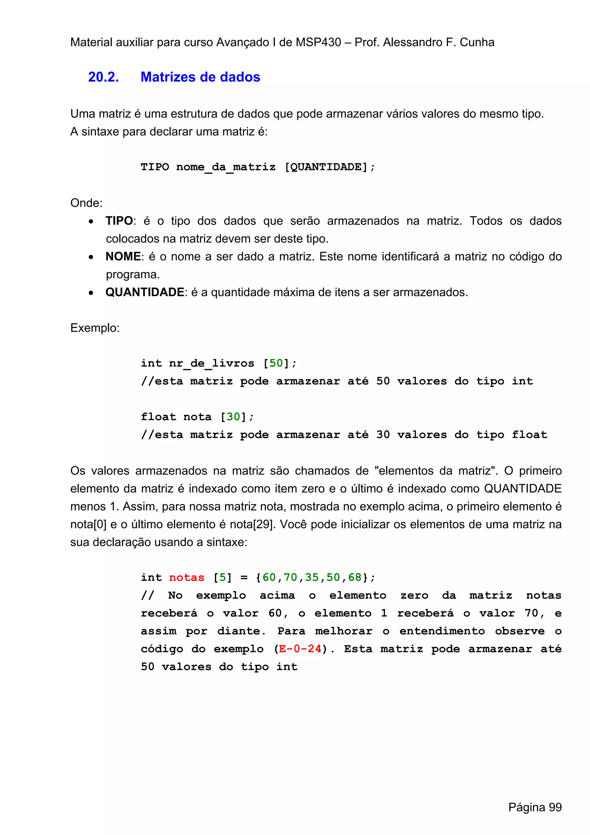 Material auxiliar para curso Avançado I de MSP430 – Prof. Alessandro F. Cunha

   20.2.    Matrizes de dados

Uma matriz é uma estrutura de dados que pode armazenar vários valores do mesmo tipo.
A sintaxe para declarar uma matriz é:

             TIPO nome_da_matriz [QUANTIDADE];


Onde:
  • TIPO: é o tipo dos dados que serão armazenados na matriz. Todos os dados
      colocados na matriz devem ser deste tipo.
  • NOME: é o nome a ser dado a matriz. Este nome identificará a matriz no código do
     programa.
   • QUANTIDADE: é a quantidade máxima de itens a ser armazenados.


Exemplo:

             int nr_de_livros [50];
             //esta matriz pode armazenar até 50 valores do tipo int


             float nota [30];
             //esta matriz pode armazenar até 30 valores do tipo float


Os valores armazenados na matriz são chamados de "elementos da matriz". O primeiro
elemento da matriz é indexado como item zero e o último é indexado como QUANTIDADE
menos 1. Assim, para nossa matriz nota, mostrada no exemplo acima, o primeiro elemento é
nota[0] e o último elemento é nota[29]. Você pode inicializar os elementos de uma matriz na
sua declaração usando a sintaxe:

             int notas [5] = {60,70,35,50,68};
             // No exemplo acima o elemento zero da matriz notas
             receberá o valor 60, o elemento 1 receberá o valor 70, e
             assim por diante. Para melhorar o entendimento observe o
             código do exemplo (E-0-24). Esta matriz pode armazenar até
             50 valores do tipo int




                                                                                 Página 99
 