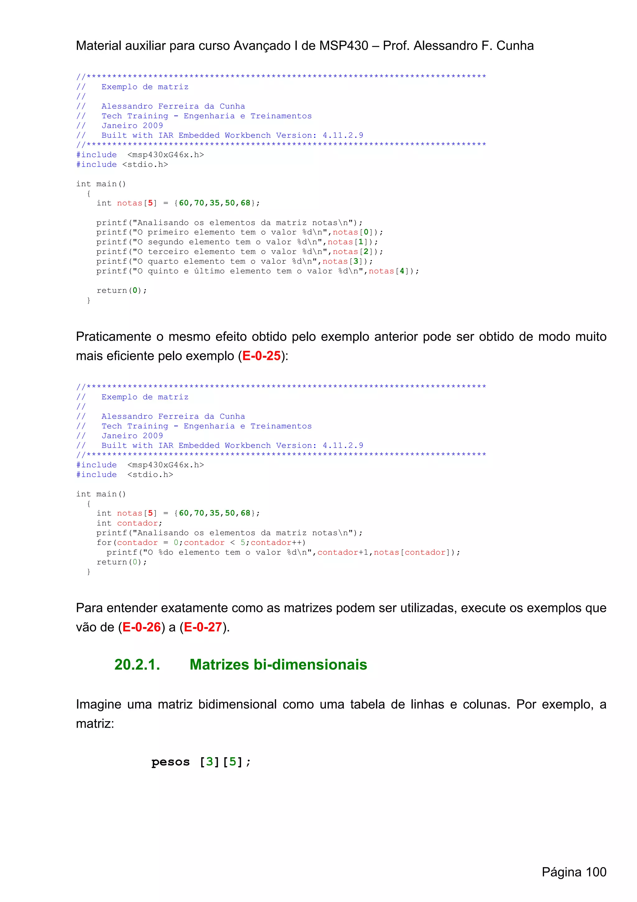 Material auxiliar para curso Avançado I de MSP430 – Prof. Alessandro F. Cunha

//******************************************************************************
//   Exemplo de matriz
//
//   Alessandro Ferreira da Cunha
//   Tech Training - Engenharia e Treinamentos
//   Janeiro 2009
//   Built with IAR Embedded Workbench Version: 4.11.2.9
//******************************************************************************
#include <msp430xG46x.h>
#include <stdio.h>

int main()
  {
    int notas[5] = {60,70,35,50,68};

     printf("Analisando os elementos da matriz notasn");
     printf("O primeiro elemento tem o valor %dn",notas[0]);
     printf("O segundo elemento tem o valor %dn",notas[1]);
     printf("O terceiro elemento tem o valor %dn",notas[2]);
     printf("O quarto elemento tem o valor %dn",notas[3]);
     printf("O quinto e último elemento tem o valor %dn",notas[4]);

     return(0);
 }



Praticamente o mesmo efeito obtido pelo exemplo anterior pode ser obtido de modo muito
mais eficiente pelo exemplo (E-0-25):

//******************************************************************************
//   Exemplo de matriz
//
//   Alessandro Ferreira da Cunha
//   Tech Training - Engenharia e Treinamentos
//   Janeiro 2009
//   Built with IAR Embedded Workbench Version: 4.11.2.9
//******************************************************************************
#include <msp430xG46x.h>
#include <stdio.h>

int main()
  {
    int notas[5] = {60,70,35,50,68};
    int contador;
    printf("Analisando os elementos da matriz notasn");
    for(contador = 0;contador < 5;contador++)
      printf("O %do elemento tem o valor %dn",contador+1,notas[contador]);
    return(0);
  }



Para entender exatamente como as matrizes podem ser utilizadas, execute os exemplos que
vão de (E-0-26) a (E-0-27).

        20.2.1.        Matrizes bi-dimensionais

Imagine uma matriz bidimensional como uma tabela de linhas e colunas. Por exemplo, a
matriz:

                  pesos [3][5];




                                                                                   Página 100
 