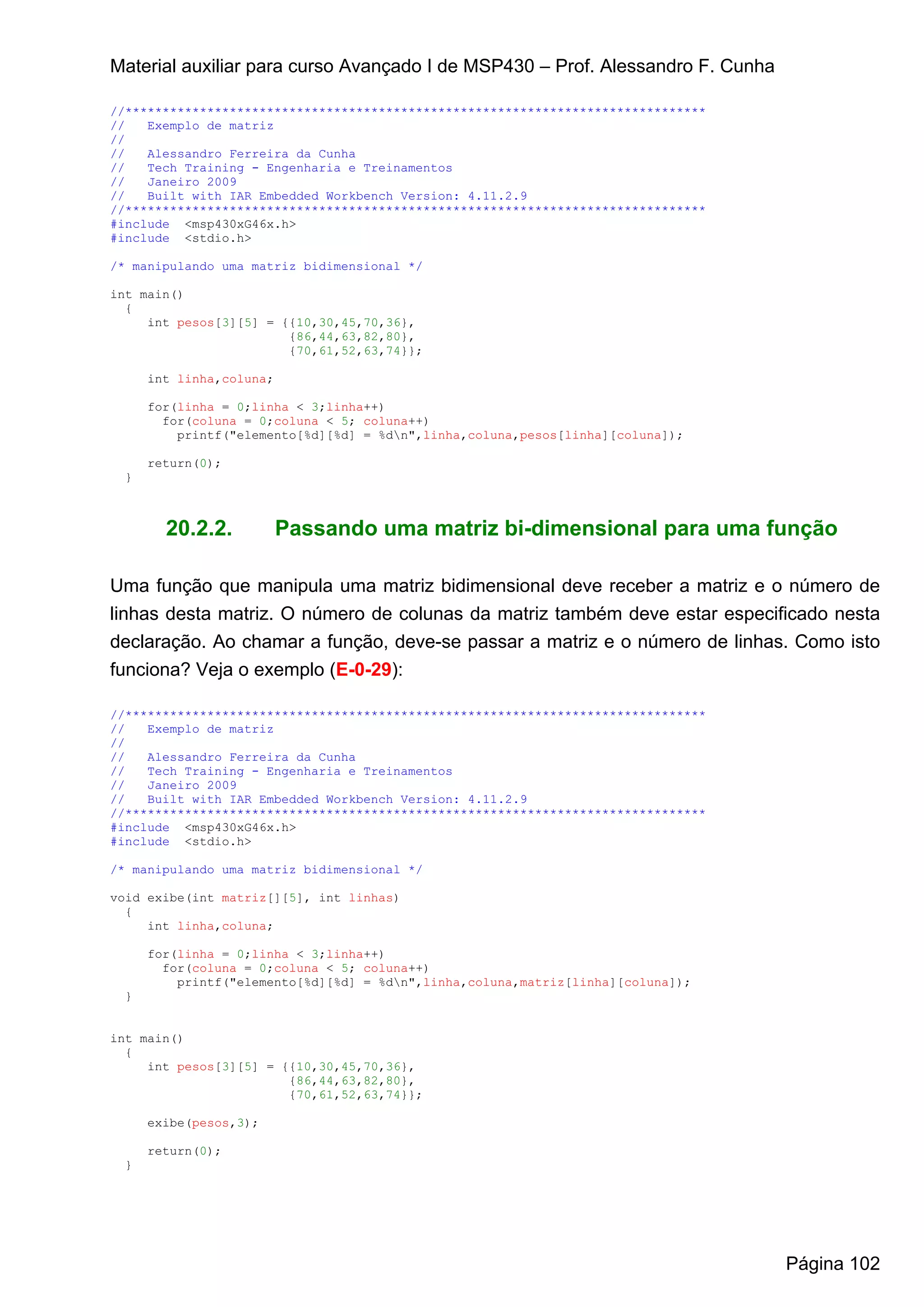 Material auxiliar para curso Avançado I de MSP430 – Prof. Alessandro F. Cunha

//******************************************************************************
//   Exemplo de matriz
//
//   Alessandro Ferreira da Cunha
//   Tech Training - Engenharia e Treinamentos
//   Janeiro 2009
//   Built with IAR Embedded Workbench Version: 4.11.2.9
//******************************************************************************
#include <msp430xG46x.h>
#include <stdio.h>

/* manipulando uma matriz bidimensional */

int main()
  {
     int pesos[3][5] = {{10,30,45,70,36},
                        {86,44,63,82,80},
                        {70,61,52,63,74}};

     int linha,coluna;

     for(linha = 0;linha < 3;linha++)
       for(coluna = 0;coluna < 5; coluna++)
         printf("elemento[%d][%d] = %dn",linha,coluna,pesos[linha][coluna]);

     return(0);
 }



       20.2.2.           Passando uma matriz bi-dimensional para uma função

Uma função que manipula uma matriz bidimensional deve receber a matriz e o número de
linhas desta matriz. O número de colunas da matriz também deve estar especificado nesta
declaração. Ao chamar a função, deve-se passar a matriz e o número de linhas. Como isto
funciona? Veja o exemplo (E-0-29):

//******************************************************************************
//   Exemplo de matriz
//
//   Alessandro Ferreira da Cunha
//   Tech Training - Engenharia e Treinamentos
//   Janeiro 2009
//   Built with IAR Embedded Workbench Version: 4.11.2.9
//******************************************************************************
#include <msp430xG46x.h>
#include <stdio.h>

/* manipulando uma matriz bidimensional */

void exibe(int matriz[][5], int linhas)
  {
     int linha,coluna;

     for(linha = 0;linha < 3;linha++)
       for(coluna = 0;coluna < 5; coluna++)
         printf("elemento[%d][%d] = %dn",linha,coluna,matriz[linha][coluna]);
 }


int main()
  {
     int pesos[3][5] = {{10,30,45,70,36},
                        {86,44,63,82,80},
                        {70,61,52,63,74}};

     exibe(pesos,3);

     return(0);
 }




                                                                                   Página 102
 