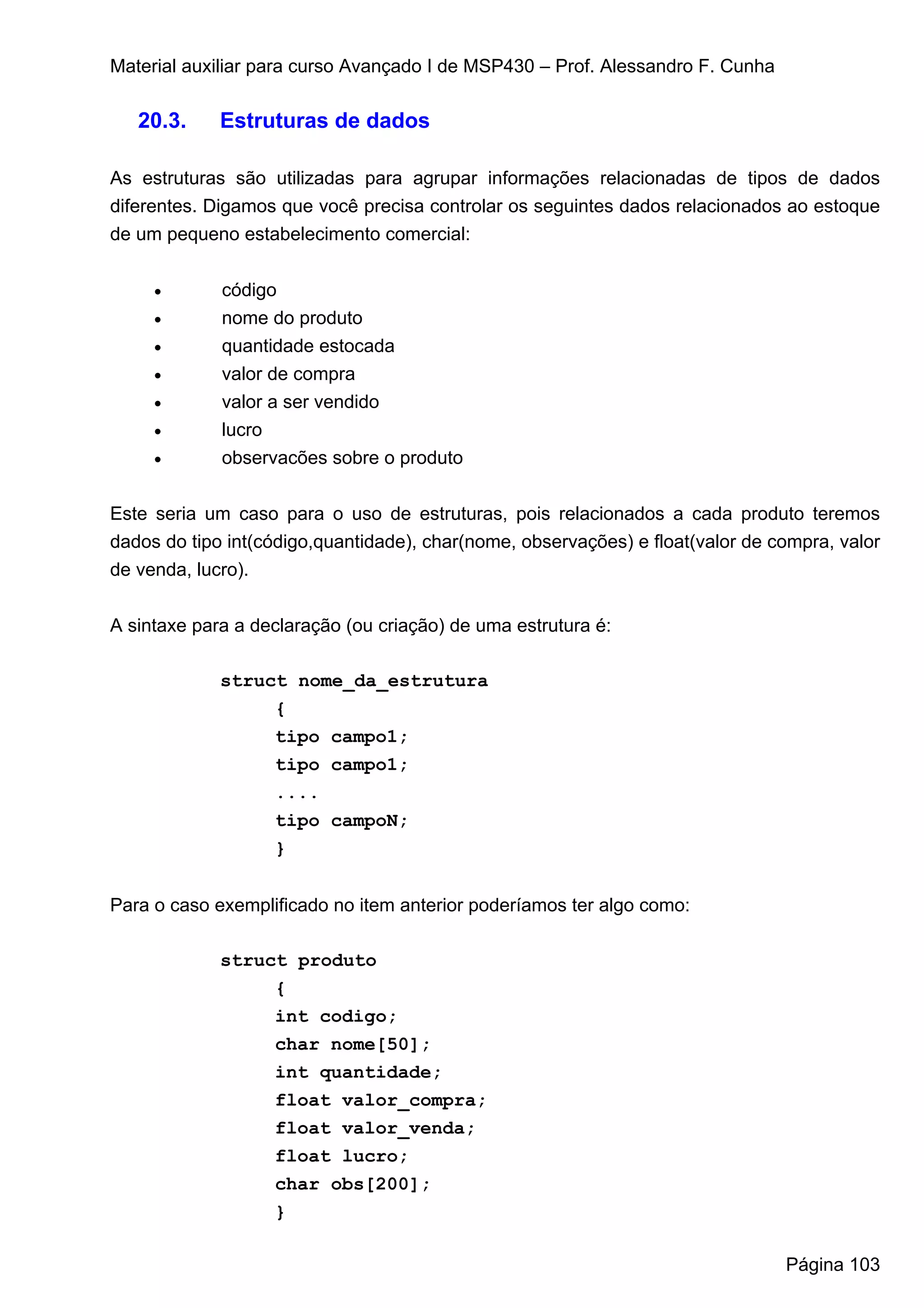 Material auxiliar para curso Avançado I de MSP430 – Prof. Alessandro F. Cunha

   20.3.     Estruturas de dados

As estruturas são utilizadas para agrupar informações relacionadas de tipos de dados
diferentes. Digamos que você precisa controlar os seguintes dados relacionados ao estoque
de um pequeno estabelecimento comercial:


     •       código
     •       nome do produto
     •       quantidade estocada
     •       valor de compra
     •       valor a ser vendido
     •       lucro
     •       observacões sobre o produto


Este seria um caso para o uso de estruturas, pois relacionados a cada produto teremos
dados do tipo int(código,quantidade), char(nome, observações) e float(valor de compra, valor
de venda, lucro).


A sintaxe para a declaração (ou criação) de uma estrutura é:

             struct nome_da_estrutura
                  {
                  tipo campo1;
                  tipo campo1;
                  ....
                  tipo campoN;
                  }


Para o caso exemplificado no item anterior poderíamos ter algo como:

             struct produto
                  {
                  int codigo;
                  char nome[50];
                  int quantidade;
                  float valor_compra;
                  float valor_venda;
                  float lucro;
                  char obs[200];
                  }

                                                                                Página 103
 
