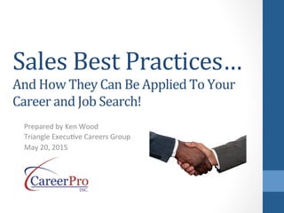 Sales	
  Best	
  Practices…
And	
  How	
  They	
  Can	
  Be	
  Applied	
  To	
  Your	
  
Career	
  and	
  Job	
  Search!	
  
Prepared	
  by	
  Ken	
  Wood	
  
Triangle	
  Execu6ve	
  Careers	
  Group	
  
May	
  20,	
  2015	
  
 
