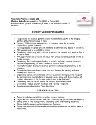 Glenmark Pharmaceuticals Ltd
Medical Sales Representative, April 2000 to August 2001
Responsible for general product range sales in the Western Suburb of
Mumbai
CURRENT JOB RESPONSIBILITIES
 Responsible for revenue generation and market share growth of the Imaging
portfolio of KaVo Kerr group in India.
 Devising GTM strategy and execution of business plans for achieving
organization growth objective.
 Having process designed for each functions to eliminate any delays in execution.
 AR management to keep DSO in check.
 Developing relationship with channels to expand the network and reach to Tier II
& Tier III cities.
 KOL appointment as speakers for KaVo Kerr Group and conduct CDE events at
Dental schools.
 Developing Technical support backup in India for existing customer base and
decrease dependency on APAC Technical support team.
 Pricing formulation to ensure revenue generation along with profitability to the
business.
 Formulating Business development plan and Strategy for existing and new
Markets and Products.
 Organizing CDE’s and workshops with key customers to improve the image of
the company and market share of focused brands along with dissemination of
product information to the doctors, patients and to the field staff.
 Conducting various Kaizen events for self and team development.
 Conducting Product Launch meetings and Training Programs
 Coaching & development of Team Members.
PERSONAL QUALITIES
 Expert knowledge and abilities in written communications.
 Organized and detail-oriented; knack for understanding procedures and logistics.
 Strong skills in time management, prioritizing tasks and meeting deadlines
 Strong belief in system and process driven Business.
 Strong interpersonal skill to develop relationship with Internal as well as external
associates.
 