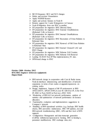  BCCH frequency BCC and NCC changes
 Delete and recreate Utranrelation
 Apply NODEB licenses
 Apply and activate features in Node B
 Remote support for 1 node B integration in Curacao
 Node B Migration from one RNC to another
 DT preparation for migration RNC Directed Retry
 DT preparation for migration RNC External UtranRelations
(Rehomed Cells as Source)
 DT preparation for migration RNC Internal UtranRelations
(Rehomed Cells as Source)
 DT preparation for migration RNC Recreation of Utran Relation to
Rehomed Sites
 DT preparation for migration RNC Removal of Old Utran Relation
to Rehomed Sites
 DT preparation for migration BSC External Utrancell LAC and
RNC Change
 DT preparation for migration MSC Rehome SAI Creation
 DT preparation for migration MSC Rehome SAI Removal
 Leading 3G RAN New IP Plan implementation_94 sites.
 SPB board change in RNC
October 2008 –October 2012
RNC/BSC Engineer (Ericsson equipment)
Digicel Haiti
 BSS network design in cooperation with Core & Radio teams,
Node & interfaces dimensioning and identification of network
expansions in terms of new nodes or upgrade/expansions on
existing nodes.
 Design, Implement, Support of full IP environment in BSS
APZ21260/55, APG43 (NWI,A-over IP, GB-Over IP, A-bis Over
IP, MSC in Pool, SGSN in Pool etc.), RNC 3820.
 Monitoring of BSS & Core network performance, analysis of
statistics and optimization of network performance & resource
allocation.
 Functionality evaluation and implementation suggestions in
Company’s network.
 Handling of BSS operational activities (e.g. backups, BSC health
checks, BSC preventive maintenance, BSC SW updates, etc) and
BSS network troubleshooting (BSC, APG and first level of BTS
support).
 Configuration Management and data transcript generation
(Cell/Site definitions/expansions/re homing, BSC re-homing’s,
parameter modifications, BSC exchange data, etc)
 