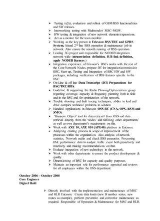  Testing (e2e), evaluation and rollout of GSM/BSS functionalities
and SW releases.
 Interworking testing with Multivendor MSC-MGW.
 HW testing & integration of new network elements/expansions.
 Act as a mentor for the team member
 Working as the key person in Ericsson BSS/TRC and GPRS
System. Attend 2nd line BSS operation & maintenance job in
network. Also ensure the smooth running of BSS operation.
 Leading 3G project and responsible for NODEB integration
network wide (utranrelation definition, IUB link definition,
apply NODEB licenses )
 Integration experience of Ericsson’s BSCs nodes with the rest of
the Core Network Nodes, prepare DT for integration/commission
BSC, Start-up, Testing and Integration of BSC HW and SW
packages, including verification of BSS features specific to the
BSC.
 On-Line & off line Data Transcript (DT) Preparations for
BSC/TRC/RBS.
 Guideline & supporting the Radio Planning/Optimization group
regarding coverage, capacity & frequency planning both in field
and in the BSC end for optimization of the network.
 Trouble shooting and fault tracing techniques, ability to lead and
drive complex technical problems to solution
 Handled Applications in Ericsson OSS RC (CNA, OPS, BSM and
SMO)
 ‘Business Object’ tool for data retrieval from OSS and data
retrieval directly from the ‘nodes’ and fulfilling other departments’
as well as own department’s requirement on this.
 Work with AXE 10, AXE 810 (APG40) platform in Ericsson.
 Analyzing existing process & scope of improvement of the
processes within the organization. Also analysis of network
statistics, Network audits and check BSS parameter. Processing
BSC performance data to analyze traffic event both proactively and
reactively and making recommendations on that.
 Evaluate integration of new technology in the network.
 Work with other departments to ensure the product development &
quality.
 Dimensioning of BSC for capacity and quality purposes.
 Maintain an important role for performance appraisal and reviews
for all employees within the BSS department.
October 2006 – October 2008
Core Engineer
Digicel Haiti
 Directly involved with the implementation and maintenance of MSC
and HLR Ericsson. Create data loads (new B number series, new
routes as example), perform preventive and corrective maintenance as
required. Responsible of Operation & Maintenance for MSC and HLR.
 