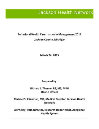 Jackson Health Network
Behavioral Health Care: Issues in Management 2014
Jackson County, Michigan
March 24, 2015
Prepared by:
Richard J. Thoune, RS, MS, MPH
Health Officer
Michael S. Klinkman, MD, Medical Director, Jackson Health
Network
Al Pheley, PhD, Director, Research Department, Allegiance
Health System
 