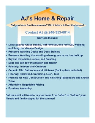 AJ’s Home & Repair
Did you have fun this summer? Did it take a toll on the house?
Contact AJ @ 240-353-0814
Services Include:
• Landscaping: Grass cutting, leaf removal, tree removal, weeding,
mulching, Landscape Design
• Pressure Washing Decks and Deck Staining
• Pressure Washing Home siding where green moss has built up
• Drywall installation, repair, and finishing
• Door and Window Installation and Repair
• Painting: Indoors and Outdoors
• Ceramic Tile: Bathrooms and Kitchens (Back splash included)
• Flooring: Hardwood, Carpeting, Luan, Tiles
• Framing for New Construction and Finishing (Baseboard and Crown
Trim)
• Affordable, Negotiable Pricing
• Furniture Assembly
Call me and I will transform your home from “after” to “before” your
friends and family stayed for the summer!
 