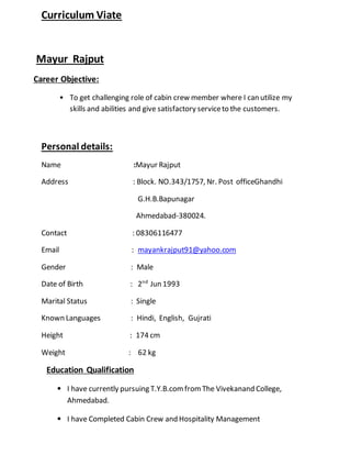 Curriculum Viate
Mayur Rajput
Career Objective:
• To get challenging role of cabin crew member where I can utilize my
skills and abilities and give satisfactory serviceto the customers.
Personal details:
Name :Mayur Rajput
Address : Block. NO.343/1757, Nr. Post officeGhandhi
G.H.B.Bapunagar
Ahmedabad-380024.
Contact : 08306116477
Email : mayankrajput91@yahoo.com
Gender : Male
Date of Birth : 2nd
Jun 1993
Marital Status : Single
Known Languages : Hindi, English, Gujrati
Height : 174 cm
Weight : 62 kg
Education Qualification
• I have currently pursuing T.Y.B.comfromThe Vivekanand College,
Ahmedabad.
• I have Completed Cabin Crew and Hospitality Management
 
