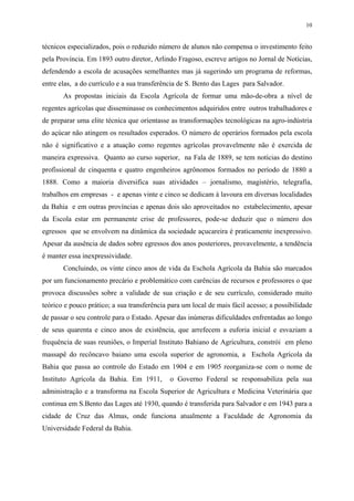 10


técnicos especializados, pois o reduzido número de alunos não compensa o investimento feito
pela Província. Em 1893 outro diretor, Arlindo Fragoso, escreve artigos no Jornal de Notícias,
defendendo a escola de acusações semelhantes mas já sugerindo um programa de reformas,
entre elas, a do currículo e a sua transferência de S. Bento das Lages para Salvador.
       As propostas iniciais da Escola Agrícola de formar uma mão-de-obra a nível de
regentes agrícolas que disseminasse os conhecimentos adquiridos entre outros trabalhadores e
de preparar uma elite técnica que orientasse as transformações tecnológicas na agro-indústria
do açúcar não atingem os resultados esperados. O número de operários formados pela escola
não é significativo e a atuação como regentes agrícolas provavelmente não é exercida de
maneira expressiva. Quanto ao curso superior, na Fala de 1889, se tem notícias do destino
profissional de cinquenta e quatro engenheiros agrônomos formados no período de 1880 a
1888. Como a maioria diversifica suas atividades – jornalismo, magistério, telegrafia,
trabalhos em empresas - e apenas vinte e cinco se dedicam à lavoura em diversas localidades
da Bahia e em outras províncias e apenas dois são aproveitados no estabelecimento, apesar
da Escola estar em permanente crise de professores, pode-se deduzir que o número dos
egressos que se envolvem na dinâmica da sociedade açucareira é praticamente inexpressivo.
Apesar da ausência de dados sobre egressos dos anos posteriores, provavelmente, a tendência
é manter essa inexpressividade.
       Concluindo, os vinte cinco anos de vida da Eschola Agrícola da Bahia são marcados
por um funcionamento precário e problemático com carências de recursos e professores o que
provoca discussões sobre a validade de sua criação e de seu currículo, considerado muito
teórico e pouco prático; a sua transferência para um local de mais fácil acesso; a possibilidade
de passar o seu controle para o Estado. Apesar das inúmeras dificuldades enfrentadas ao longo
de seus quarenta e cinco anos de existência, que arrefecem a euforia inicial e esvaziam a
frequência de suas reuniões, o Imperial Instituto Bahiano de Agricultura, constrói em pleno
massapê do recôncavo baiano uma escola superior de agronomia, a Eschola Agrícola da
Bahia que passa ao controle do Estado em 1904 e em 1905 reorganiza-se com o nome de
Instituto Agrícola da Bahia. Em 1911,        o Governo Federal se responsabiliza pela sua
administração e a transforma na Escola Superior de Agricultura e Medicina Veterinária que
continua em S.Bento das Lages até 1930, quando é transferida para Salvador e em 1943 para a
cidade de Cruz das Almas, onde funciona atualmente a Faculdade de Agronomia da
Universidade Federal da Bahia.
 