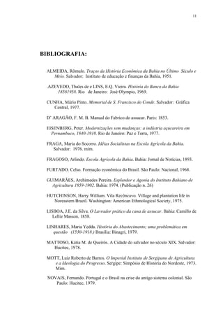 11




BIBLIOGRAFIA:

 ALMEIDA, Rômulo. Traços da História Econômica da Bahia no Último Século e
   Meio. Salvador: Instituto de educação e finanças da Bahia, 1951.

 .AZEVEDO, Thales de e LINS, E.Q. Vieira. História do Banco da Bahia
     18581958. Rio de Janeiro: José Olympio, 1969.

 CUNHA, Mário Pinto. Memorial de S. Francisco do Conde. Salvador: Gráfica
    Central, 1977.

 D’ ARAGÃO, F. M. B. Manual do Fabrico do assucar. Paris: 1853.

 EISENBERG, Peter. Modernizações sem mudanças: a indústria açucareira em
   Pernambuco, 1840-1910. Rio de Janeiro: Paz e Terra, 1977.

 FRAGA, Maria do Socorro. Idéias Socialistas na Escola Agrícola da Bahia.
   Salvador: 1976. mim.

 FRAGOSO, Arlindo. Escola Agrícola da Bahia. Bahia: Jornal de Notícias, 1893.

 FURTADO. Celso. Formação econômica do Brasil. São Paulo: Nacional, 1968.

 GUIMARÃES, Archimedes Pereira. Esplendor e Agonia do Instituto Bahiano de
   Agricultura 1859-1902. Bahia: 1974. (Publicação n. 26)

 HUTCHINSON, Harry William. Vila Recôncavo. Village and plantation life in
   Noreastern Brazil. Washington: American Ethmological Society, 1975.

 LISBOA, J.E. da Silva. O Lavrador prático da cana de assucar. Bahia: Camillo de
    Lelliz Masson, 1858.

 LINHARES, Maria Yedda. História do Abastecimento; uma problemática em
    questão (1530-1918.) Brasília: Binagri, 1979.

 MATTOSO, Kátia M. de Queirós. A Cidade do salvador no século XIX. Salvador:
   Hucitec, 1978.

 MOTT, Luiz Roberto de Barros. O Imperial Instituto de Sergipano de Agricultura
    e a Ideologia do Progresso. Sergipe: Simpósio de História do Nordeste, 1973.
    Mim.

  NOVAIS, Fernando. Portugal e o Brasil na crise do antigo sistema colonial. São
     Paulo: Hucitec, 1979.
 