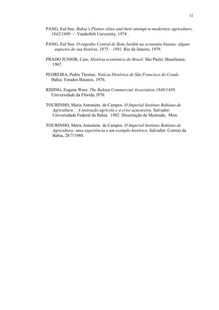12


PANG, Eul Soo. Bahia’s Planter elites and their attempt to modernize agriculture,
  1842/1889 — Vanderbilt University, 1974 .

PANG, Eul Soo. O engenho Central de Bom Jardim na economia baiana: alguns
   aspectos de sua história, 1875 – 1891. Rio de Janeiro, 1979.

PRADO JUNIOR, Caio. História econômica do Brasil. São Paulo: Brasiliense,
  1967.

PEDREIRA, Pedro Thomas. Notícia Histórica de São Francisco do Conde.
  Bahia: Estudos Baianos, 1976.

RIDING, Eugene Ware. The Bahian Commercial Association 1840/1889.
  Universidade da Flórida, l970.

TOURINHO, Maria Antonieta de Campos. O Imperial Instituto Bahiano de
  Agricultura : A instrução agrícola e a crise açucareira. Salvador:
  Universidade Federal da Bahia. 1982. Dissertação de Mestrado, Mim.

TOURINHO, Maria Antonieta de Campos. O Imperial Instituto Bahiano de
  Agricultura: uma experiência e um exemplo histórico. Salvador: Correio da
  Bahia, 28/7/1980.
 