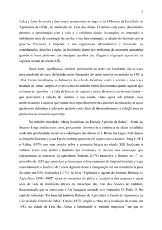 2


Bahia e fotos da escola e dos alunos pertencentes ao arquivo da biblioteca da Faculdade de
Agronomia da UFBa., no município de Cruz das Almas. O contato com esses documentos
permitiu a aproximação com a vida e o cotidiano dessas Instituições: os arrastados e
turbulentos anos de construção da escola; o seu funcionamento; a relação do Instituto com o
governo Provincial e Imperial; a sua organização administrativa e financeira; as
considerações, decisões e ações da instituição diante dos problemas da economia açucareira
quando se torna porta-voz das principais questões que afligem a oligarquia açucareira na
segunda metade do século XIX.

       Outra fonte significativa, também pertencente ao acervo da Faculdade, são as teses
para conclusão do curso defendidas pelos formandos do curso superior no período de 1880 a
1904. Foram localizadas na biblioteca da referida faculdade cento e setenta e oito teses
tratando de temas amplos e diversos mas ao trabalho foram incorporadas apenas aquelas que
retomam as questões – a falta de braços, de capitais e atraso da técnica na lavoura baiana –
que motivaram a criação do instituto e sua escola, vistas agora sob prismas mais
modernizadores e aquelas que tratam mais especificamente das questões da educação, as quais
geralmente defendem a educação agrícola como fator de desenvolvimento e solução para os
problemas da economia açucareira.

       No trabalho intitulado “Idéias Socialistas na Eschola Agrícola da Bahia”, Maria do
Socorro Fraga analisa essas teses, procurando demonstrar a existência de idéias socialistas
ainda não aprofundadas no universo ideológico dos alunos de S. Bento das Lages. Referências
ao Imperial Instituto e à sua Escola também aparecem em alguns outros autores. Pang (1947)
e Riding (1970) nos seus estudos sobre a economia baiana no século XIX focalizam o
Instituto como uma tentativa frustrada dos lavradores de criarem uma associação que
representasse os interesses da agricultura. Pedreira (1976) transcreve o Decreto de 1o de
novembro de 1859 que estabelece as bases para o funcionamento do Imperial Instituto e traça
resumidamente o histórico da Escola Agrícola desde a inauguração até sua transferência para
Salvador em l930. Guimarães (1974) no livro “Esplendor e Agonia do Instituto Bahiano de
Agricultura 1859—1902” relata os momentos de glória e decadência dos quarenta e cinco
anos de vida da instituição através da transcrição das Atas das Sessões do Instituto,
documentação que se inicia com a Ata Inaugural assinada pelo Imperador D. Pedro II. No
capítulo intitulado “Do Imperial Instituto Bahiano de Agricultura à Escola de Agronomia da
Universidade Federal da Bahia”, Cunha (1977) amplia o relato até a instalação da escola, em
1943, na cidade de Cruz das Almas e lamentando a “ruinaria majestosa” em que se
 
