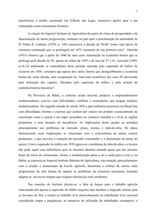 3


transformou o prédio construído em S.Bento das Lages, transcreve apelos para a sua
restauração como monumento histórico.

       A criação do Imperial Instituto de Agricultura faz parte do clima de prosperidade e de
disseminação de ideias progressistas, reinantes no país após a proclamação da maioridade de
D. Pedro II. Linhares (1979; p. 149) caracteriza a década de 50-60 “como uma época de
otimismo continuado que se prolongará até 1873, momento de sua primeira crise”. Almeida
(1951) observa que a partir de 1840 há uma certa reanimação na economia baiana que se
prolonga pela década de 50, apesar da cólera de 1855 e da seca de 57 e 61. Azevedo (1969;
p.14,15) analisando as contradições deste período marcado pela supressão do tráfico de
escravos em 1850, considera que apesar dos vários fatores que desequilibraram a economia
baiana há, nesta década, uma recuperação do “mal-estar econômico dos anos 30, provocada
pela utilização dos capitais, liberados pela supressão do tráfico e pela criação de
estabelecimentos bancários”.

       Na Província da Bahia, o contexto acima descrito, propício a empreendimentos
modernizadores, convive com dificuldades, conflitos e contradições que exigem soluções
modernizadoras. Na segunda metade do século XIX a agro-indústria açucareira no Brasil luta
com dificuldades internas e externas que acabam por reduzir um produto essencialmente de
exportação como o açúcar a um lugar secundário no comércio mundial e a levar as regiões
produtoras a uma situação de decadência. As implicações desse quadro se prendem
principalmente aos problemas de mercado, preço, técnica e mão-de-obra. No plano
internacional, essas implicações se relacionam com a concorrência de outros centros
produtores, o que provoca a restrição do mercado consumidor e a diminuição do preço do
açúcar. Com a supressão do tráfico em 1850 agrava-se o problema da mão-de-obra e a técnica
não pode suprir essa deficiência, pois se encontra obsoleta atuando quase que nas mesmas
bases do inicio da colonização. Assim, a modernização passa a ser a saída para a crise e, na
Bahia, se expressa no Imperial Instituto Bahiano de Agricultura, cuja atuação, particularmente
com a criação e manutenção da Escola Agrícola, demonstra o esforço de setores mais
progressistas da elite baiana de superar os problemas da economia açucareira, tentando
adaptar-se aos novos tempos que exigiam referenciais mais modernos.

       Nas reuniões do Instituto discute-se: a falta de braços para o trabalho agrícola
relacionada não apenas à supressão do tráfico negreiro mas também à migração interna para
as lavouras do Sul; a reação ao trabalho livre particularmente ao trabalhador livre nacional
considerado inapto e preguiçoso; as tentativas de utilização do trabalhador estrangeiro; a
 