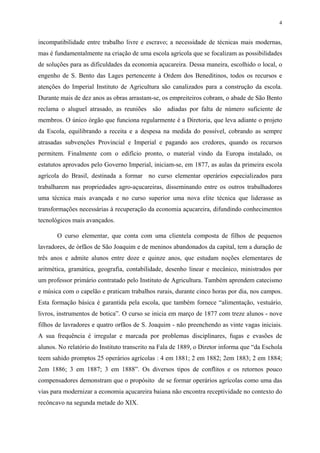 4


incompatibilidade entre trabalho livre e escravo; a necessidade de técnicas mais modernas,
mas é fundamentalmente na criação de uma escola agrícola que se focalizam as possibilidades
de soluções para as dificuldades da economia açucareira. Dessa maneira, escolhido o local, o
engenho de S. Bento das Lages pertencente à Ordem dos Beneditinos, todos os recursos e
atenções do Imperial Instituto de Agricultura são canalizados para a construção da escola.
Durante mais de dez anos as obras arrastam-se, os empreiteiros cobram, o abade de São Bento
reclama o aluguel atrasado, as reuniões são adiadas por falta de número suficiente de
membros. O único órgão que funciona regularmente é a Diretoria, que leva adiante o projeto
da Escola, equilibrando a receita e a despesa na medida do possível, cobrando as sempre
atrasadas subvenções Provincial e Imperial e pagando aos credores, quando os recursos
permitem. Finalmente com o edifício pronto, o material vindo da Europa instalado, os
estatutos aprovados pelo Governo Imperial, iniciam-se, em 1877, as aulas da primeira escola
agrícola do Brasil, destinada a formar no curso elementar operários especializados para
trabalharem nas propriedades agro-açucareiras, disseminando entre os outros trabalhadores
uma técnica mais avançada e no curso superior uma nova elite técnica que liderasse as
transformações necessárias à recuperação da economia açucareira, difundindo conhecimentos
tecnológicos mais avançados.

       O curso elementar, que conta com uma clientela composta de filhos de pequenos
lavradores, de órfãos de São Joaquim e de meninos abandonados da capital, tem a duração de
três anos e admite alunos entre doze e quinze anos, que estudam noções elementares de
aritmética, gramática, geografia, contabilidade, desenho linear e mecânico, ministrados por
um professor primário contratado pelo Instituto de Agricultura. Também aprendem catecismo
e música com o capelão e praticam trabalhos rurais, durante cinco horas por dia, nos campos.
Esta formação básica é garantida pela escola, que também fornece “alimentação, vestuário,
livros, instrumentos de botica”. O curso se inicia em março de 1877 com treze alunos - nove
filhos de lavradores e quatro orfãos de S. Joaquim - não preenchendo as vinte vagas iniciais.
A sua frequência é irregular e marcada por problemas disciplinares, fugas e evasões de
alunos. No relatório do Instituto transcrito na Fala de 1889, o Diretor informa que “da Eschola
teem sahido promptos 25 operários agrícolas : 4 em 1881; 2 em 1882; 2em 1883; 2 em 1884;
2em 1886; 3 em 1887; 3 em 1888”. Os diversos tipos de conflitos e os retornos pouco
compensadores demonstram que o propósito de se formar operários agrícolas como uma das
vias para modernizar a economia açucareira baiana não encontra receptividade no contexto do
recôncavo na segunda metade do XIX.
 