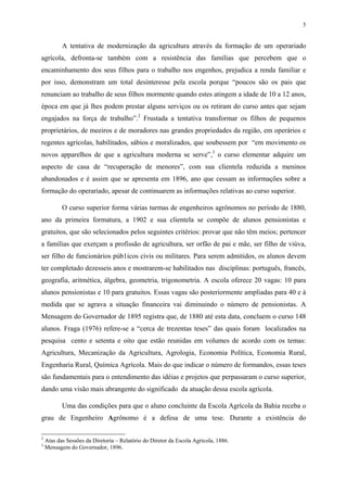 5


           A tentativa de modernização da agricultura através da formação de um operariado
agrícola, defronta-se também com a resistência das famílias que percebem que o
encaminhamento dos seus filhos para o trabalho nos engenhos, prejudica a renda familiar e
por isso, demonstram um total desinteresse pela escola porque “poucos são os pais que
renunciam ao trabalho de seus filhos mormente quando estes atingem a idade de 10 a 12 anos,
época em que já lhes podem prestar alguns serviços ou os retiram do curso antes que sejam
engajados na força de trabalho”.2 Frustada a tentativa transformar os filhos de pequenos
proprietários, de meeiros e de moradores nas grandes propriedades da região, em operários e
regentes agrícolas, habilitados, sábios e moralizados, que soubessem por “em movimento os
novos apparelhos de que a agricultura moderna se serve”,3 o curso elementar adquire um
aspecto de casa de “recuperação de menores”, com sua clientela reduzida a meninos
abandonados e é assim que se apresenta em 1896, ano que cessam as informações sobre a
formação do operariado, apesar de continuarem as informações relativas ao curso superior.

           O curso superior forma várias turmas de engenheiros agrônomos no período de 1880,
ano da primeira formatura, a 1902 e sua clientela se compõe de alunos pensionistas e
gratuitos, que são selecionados pelos seguintes critérios: provar que não têm meios; pertencer
a famílias que exerçam a profissão de agricultura, ser orfão de pai e mãe, ser filho de viúva,
ser filho de funcionários púb1icos civis ou militares. Para serem admitidos, os alunos devem
ter completado dezesseis anos e mostrarem-se habilitados nas disciplinas: português, francês,
geografia, aritmética, álgebra, geometria, trigonometria. A escola oferece 20 vagas: 10 para
alunos pensionistas e 10 para gratuitos. Essas vagas são posteriormente ampliadas para 40 e à
medida que se agrava a situação financeira vai diminuindo o número de pensionistas. A
Mensagem do Governador de 1895 registra que, de 1880 até esta data, concluem o curso 148
alunos. Fraga (1976) refere-se a “cerca de trezentas teses” das quais foram localizados na
pesquisa cento e setenta e oito que estão reunidas em volumes de acordo com os temas:
Agricultura, Mecanização da Agricultura, Agrologia, Economia Política, Economia Rural,
Engenharia Rural, Química Agrícola. Mais do que indicar o número de formandos, essas teses
são fundamentais para o entendimento das idéias e projetos que perpassaram o curso superior,
dando uma visão mais abrangente do significado da atuação dessa escola agrícola.

           Uma das condições para que o aluno concluinte da Escola Agrícola da Bahia receba o
grau de Engenheiro Agrônomo é a defesa de uma tese. Durante a existência do

2
    Atas das Sessões da Diretoria – Relatório do Diretor da Escola Agrícola, 1886.
3
    Mensagem do Governador, 1896.
 