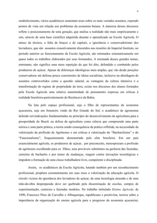 6


estabelecimento, vários acadêmicos sustentam teses sobre os mais variados assuntos, expondo
pontos de vista em relação aos problemas da economia baiana. A natureza desses discursos
reflete o posicionamento de uma geração, que analisa a realidade não mais empiricamente e
sim, através de uma base científica adquirida durante o aprendizado na Escola Agrícola. O
atraso da técnica, a falta de braços e de capitais, a ignorância e conservadorismo dos
lavradores, que são assuntos exaustivamente discutidos nas reuniões do Imperial Instituto, no
período anterior ao funcionamento da Escola Agrícola, são retomados sistematicamente em
quase todos os trabalhos elaborados por seus formandos. A retomada desses grandes temas,
entretanto, não significa uma mera repetição do que foi dito, defendido e combatido pelos
produtores de açúcar. Apesar de diferenças ideológicas mais amplas, que vão desde posições
conservadoras até defesas pouco consistentes de ideias socialistas, inclusive na abordagem de
assuntos controvertidos como a questão salarial, as vantagens da cultura intensiva e a
transformação do regime de propriedade da terra, existe nos discursos dos alunos formados
pela Escola Agrícola uma relativa unanimidade de pensamento expressa em críticas à
realidade brasileira particularmente do Recôncavo da Bahia.

       Na luta pelo espaço profissional, seja o filho de representantes da economia
açucareira, seja um forasteiro vindo do Rio Grande do Sul, o acadêmico de agronomia
defende reivindicações fundamentadas no princípio do desenvolvimento da agricultura para a
prosperidade do Brasil; na defesa da agricultura como ciência que compreende uma parte
teórica e uma parte prática, a teoria sendo consequência da prática refletida; na necessidade da
valorização da profissão de Agrônomo e em críticas à valorização do “Bacharelismo” e do
“Funcionalismo”, frequentemente demonstrada pela elite brasileira. Em um país
essencialmente agrícola, os produtores de açúcar, por preconceito, menosprezam a profissão
de agrónomo escolhendo para os filhos, seus prováveis substitutos na gerência das fazendas,
carreiras de bacharéis e por temor de mudanças, reagem contra inovações tecnológicas e
impedem a formação de uma classe trabalhadora livre, competente e disciplinada.

       Assim, os acadêmicos da Escola Agrícola, lutando também por um reconhecimento
profissional, propõem constantemente em suas teses a valorização da educação agrícola. O
círculo vicioso da ignorância dos lavradores de açúcar, de uma tecnologia atrasada e de uma
mão-de-obra despreparada deve ser quebrado pela disseminação de escolas, campos de
experimentação, comícios e fazendas modelos. No trabalho intitulado Ensino Agrícola, de
1890, Francisco Pires de Carvalho e Albuquerque, republicano e positivista, teoriza sobre a
importância da organização do ensino agrícola para o progresso da economia açucareira,
 