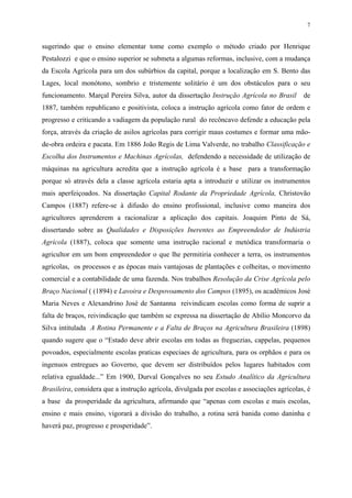 7


sugerindo que o ensino elementar tome como exemplo o método criado por Henrique
Pestalozzi e que o ensino superior se submeta a algumas reformas, inclusive, com a mudança
da Escola Agrícola para um dos subúrbios da capital, porque a localização em S. Bento das
Lages, local monótono, sombrio e tristemente solitário é um dos obstáculos para o seu
funcionamento. Marçal Pereira Silva, autor da dissertação Instrução Agrícola no Brasil       de
1887, também republicano e positivista, coloca a instrução agrícola como fator de ordem e
progresso e criticando a vadiagem da população rural do recôncavo defende a educação pela
força, através da criação de asilos agrícolas para corrigir maus costumes e formar uma mão-
de-obra ordeira e pacata. Em 1886 João Regis de Lima Valverde, no trabalho Classificação e
Escolha dos Instrumentos e Machinas Agrícolas, defendendo a necessidade de utilização de
máquinas na agricultura acredita que a instrução agrícola é a base para a transformação
porque só através dela a classe agrícola estaria apta a introduzir e utilizar os instrumentos
mais aperfeiçoados. Na dissertação Capital Rodante da Propriedade Agrícola, Christovão
Campos (1887) refere-se à difusão do ensino profissional, inclusive como maneira dos
agricultores aprenderem a racionalizar a aplicação dos capitais. Joaquim Pinto de Sá,
dissertando sobre as Qualidades e Disposições Inerentes ao Empreendedor de Indústria
Agrícola (1887), coloca que somente uma instrução racional e metódica transformaria o
agricultor em um bom empreendedor o que lhe permitiria conhecer a terra, os instrumentos
agrícolas, os processos e as épocas mais vantajosas de plantações e colheitas, o movimento
comercial e a contabilidade de uma fazenda. Nos trabalhos Resolução da Crise Agrícola pelo
Braço Nacional ( (1894) e Lavoira e Despovoamento dos Campos (1895), os acadêmicos José
Maria Neves e Alexandrino José de Santanna reivindicam escolas como forma de suprir a
falta de braços, reivindicação que também se expressa na dissertação de Abílio Moncorvo da
Silva intitulada A Rotina Permanente e a Falta de Braços na Agricultura Brasileira (1898)
quando sugere que o “Estado deve abrir escolas em todas as freguezias, cappelas, pequenos
povoados, especialmente escolas praticas especiaes de agricultura, para os orphãos e para os
ingenuos entregues ao Governo, que devem ser distribuídos pelos lugares habitados com
relativa egualdade...” Em 1900, Durval Gonçalves no seu Estudo Analítico da Agricultura
Brasileira, considera que a instrução agrícola, divulgada por escolas e associações agrícolas, é
a base da prosperidade da agricultura, afirmando que “apenas com escolas e mais escolas,
ensino e mais ensino, vigorará a divisão do trabalho, a rotina será banida como daninha e
haverá paz, progresso e prosperidade”.
 