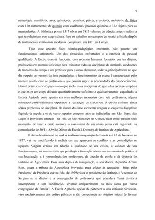 9


neurologia, mamíferos, aves, galináceos, pernaltas, peixes, crustáceos, moluscos; de física
com 170 instrumentos; de química com vasilhames, produtos químicos e 372 objetos para as
manipulações. A biblioteca possui 1517 obras em 3813 volumes de ciência, artes e indústria
que se relacionam com a agricultura. Para os trabalhos nos campos de ensaio, a Escola dispõe
de instrumentos e máquinas modernas comprados, em 1871, na Europa.

       Todo esse aparato físico técnico/pedagógico, entretanto, não garante um
funcionamento satisfatório. Um dos obstáculos enfrentados é a carência de pessoal
qualificado. A Escola deveria funcionar, com recursos humanos formados por um diretor,
professores em numero suficiente para ministrar todas as disciplinas do currículo, condutores
de trabalhos do campo e um professor para o curso elementar, todavia, principalmente no que
diz respeito ao pessoal da área pedagógica, o funcionamento da escola é caracterizado pelo
número insuficiente de profissionais que possam suprir as necessidades do estabelecimento.
Diante de um currículo pretensioso que inclui mais disciplinas do que a das escolas européias
e que exige um corpo docente quantitativamente suficiente e qualitativamente capacitado, a
Escola Agrícola conta apenas em seus melhores momentos com sete professores, alguns
nomeados provisoriamente esperando a realização de concursos. A escola enfrenta ainda
sérios problemas de disciplina. Os alunos do curso elementar reagem ao esquema disciplinar
fugindo da escola e os do curso superior cometem atos de indisciplina em São Bento das
Lages e provocam arruaças na Vila de são Francisco do Conde, local onde passam seus
momentos de lazer e onde acontece o assassinato de um aluno como está registrado na
comunicação de 30/11/1889 do Diretor da Escola à Diretoria do Instituto de Agricultura.
       O clima de otimismo no qual se realiza a inauguração da Escola, em 15 de fevereiro de
1877, vai se modificando à medida em que aparecem os conflitos e as contradições se
aguçam. Surgem críticas em relação à qualidade do seu ensino, à validade de seu
funcionamento, ao seu currículo que privilegia a formação teórica em detrimento da prática, à
sua localização e à competência dos professores, da direção da escola e da diretoria do
Instituto de Agricultura. Dois anos depois da inauguração, o seu diretor, deputado Arthur
Rios, ocupa a tribuna da Assembléia Provincial para refutar às acusações          feitas pelo
Presidente da Província que na Fala de 1979 critica o presidente do Instituto, o Visconde de
Sergimirim, o diretor e a congregação de professores que considera “uma diretoria
incompetente e sem habilitações, vivendo amigavelmente na mais santa paz numa
congregação de família”. A Escola Agrícola, apesar de pertencer a uma entidade particular,
vive exclusivamente dos cofres públicos e não corresponde ao objetivo inicial de formar
 