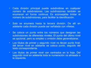 Cada división principal puede subdividirse en cualquier número de subdivisiones. Las subdivisiones también se enumeran en forma continua. Es aconsejable limitar el número de subdivisiones, para facilitar la identificación. Solo se enumera hasta la tercera división. De allí en adelante cada división puede ser señalada con viñetas. Se coloca un punto entre los números que designan las subdivisiones de diferentes niveles. El punto del último nivel es opcional, pero su empleo u omisión debe generalizarse. Los títulos de primer y segundo nivel no llevan punto final; del tercer nivel en adelante se coloca punto, seguido del texto correspondiente. Los títulos de primer nivel van centrados en la hoja. Del segundo nivel en adelante toda la numeración va alineada a la izquierda. 