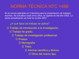 NORMA TÉCNICA NTC 1486 Es la norma aplicable en Colombia para la presentación de trabajos escritos. Se actualiza cada cinco años, la vigente es del año 2002. La sexta actualización se hará en el año 2007. ¿A qué tipos de trabajo se aplica? Trabajo de introducción a la investigación. Trabajo de grado. Trabajo de investigación profesional. Ensayo. Monografía. Tesis. Informe científico y técnico. Otros del mismo tipo. 