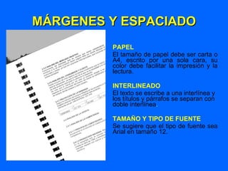 MÁRGENES Y ESPACIADO PAPEL El tamaño de papel debe ser carta o A4, escrito por una sola cara, su color debe facilitar la impresión y la lectura. INTERLINEADO El texto se escribe a una interlínea y los títulos y párrafos se separan con doble interlínea . TAMAÑO Y TIPO DE FUENTE Se sugiere que el tipo de fuente sea Arial en tamaño 12. 