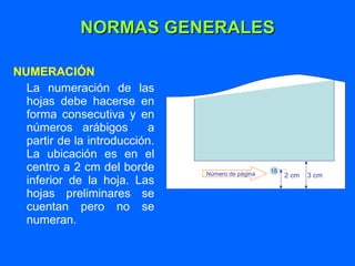 NORMAS GENERALES NUMERACIÓN La numeración de las hojas debe hacerse en forma consecutiva y en números arábigos  a partir de la introducción. La ubicación es en el centro a 2 cm del borde inferior de la hoja. Las hojas preliminares se cuentan pero no se numeran. 15 Número de página 2 cm  3 cm 