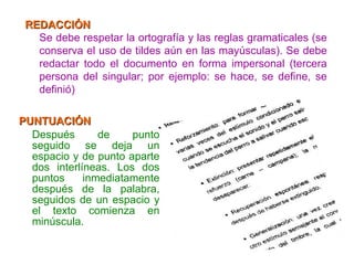 PUNTUACIÓN Después de punto seguido se deja un espacio y de punto aparte dos interlíneas. Los dos puntos inmediatamente después de la palabra, seguidos de un espacio y el texto comienza en minúscula. REDACCIÓN Se debe respetar la ortografía y las reglas gramaticales (se conserva el uso de tildes aún en las mayúsculas). Se debe redactar todo el documento en forma impersonal (tercera persona del singular; por ejemplo: se hace, se define, se definió) 