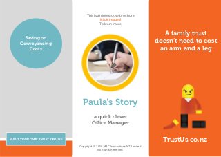A family trust
doesn’t need to cost
an arm and a leg
BUILD YOUR OWN TRUST ONLINE
Saving on
Conveyancing
Costs
TrustUs.co.nz
Paula’s Story
a quick clever
Office Manager
Copyright © 2016 MAC Innovations NZ Limited.
All Rights Reserved.
This is an interactive brochure
[click images]
To learn more
 